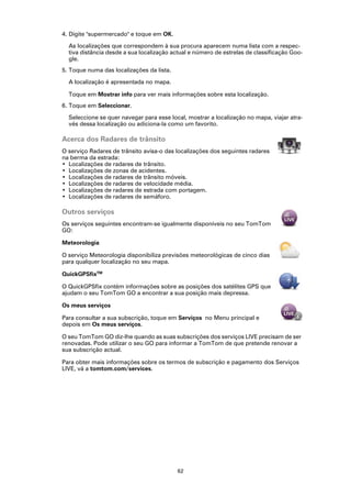 4. Digite "supermercado" e toque em OK.

  As localizações que correspondem à sua procura aparecem numa lista com a respec-
  tiva distância desde a sua localização actual e número de estrelas de classificação Goo-
  gle.
5. Toque numa das localizações da lista.

  A localização é apresentada no mapa.

  Toque em Mostrar info para ver mais informações sobre esta localização.
6. Toque em Seleccionar.

  Seleccione se quer navegar para esse local, mostrar a localização no mapa, viajar atra-
  vés dessa localização ou adiciona-la como um favorito.

Acerca dos Radares de trânsito
O serviço Radares de trânsito avisa-o das localizações dos seguintes radares
na berma da estrada:
• Localizações de radares de trânsito.
• Localizações de zonas de acidentes.
• Localizações de radares de trânsito móveis.
• Localizações de radares de velocidade média.
• Localizações de radares de estrada com portagem.
• Localizações de radares de semáforo.

Outros serviços
Os serviços seguintes encontram-se igualmente disponíveis no seu TomTom
GO:

Meteorologia

O serviço Meteorologia disponibiliza previsões meteorológicas de cinco dias
para qualquer localização no seu mapa.

QuickGPSfixTM

O QuickGPSfix contém informações sobre as posições dos satélites GPS que
ajudam o seu TomTom GO a encontrar a sua posição mais depressa.

Os meus serviços

Para consultar a sua subscrição, toque em Serviços no Menu principal e
depois em Os meus serviços.

O seu TomTom GO diz-lhe quando as suas subscrições dos serviços LIVE precisam de ser
renovadas. Pode utilizar o seu GO para informar a TomTom de que pretende renovar a
sua subscrição actual.

Para obter mais informações sobre os termos de subscrição e pagamento dos Serviços
LIVE, vá a tomtom.com/services.




                                           62
 
