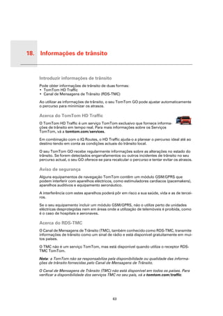 18. Informações de trânsito


 Infor-
 maçõe
 s de
 trânsito   Introduzir informações de trânsito
            Pode obter informações de trânsito de duas formas:
            • TomTom HD Traffic
            • Canal de Mensagens de Trânsito (RDS-TMC)

            Ao utilizar as informações de trânsito, o seu TomTom GO pode ajustar automaticamente
            o percurso para minimizar os atrasos.

            Acerca do TomTom HD Traffic
            O TomTom HD Traffic é um serviço TomTom exclusivo que fornece informa-
            ções de trânsito em tempo real. Para mais informações sobre os Serviços
            TomTom, vá a tomtom.com/services.

            Em combinação com o IQ Routes, o HD Traffic ajuda-o a planear o percurso ideal até ao
            destino tendo em conta as condições actuais do trânsito local.

            O seu TomTom GO recebe regularmente informações sobre as alterações no estado do
            trânsito. Se forem detectados engarrafamentos ou outros incidentes de trânsito no seu
            percurso actual, o seu GO oferece-se para recalcular o percurso e tentar evitar os atrasos.

            Aviso de segurança
            Alguns equipamentos de navegação TomTom contêm um módulo GSM/GPRS que
            podem interferir com aparelhos eléctricos, como estimuladores cardíacos (pacemakers),
            aparelhos auditivos e equipamento aeronáutico.

            A interferência com estes aparelhos poderá pôr em risco a sua saúde, vida e as de tercei-
            ros.

            Se o seu equipamento incluir um módulo GSM/GPRS, não o utilize perto de unidades
            eléctricas desprotegidas nem em áreas onde a utilização de telemóveis é proibida, como
            é o caso de hospitais e aeronaves.

            Acerca do RDS-TMC
            O Canal de Mensagens de Trânsito (TMC), também conhecido como RDS-TMC, transmite
            informações de trânsito como um sinal de rádio e está disponível gratuitamente em mui-
            tos países.

            O TMC não é um serviço TomTom, mas está disponível quando utiliza o receptor RDS-
            TMC TomTom.

            Nota: a TomTom não se responsabiliza pela disponibilidade ou qualidade das informa-
            ções de trânsito fornecidas pelo Canal de Mensagens de Trânsito.

            O Canal de Mensagens de Trânsito (TMC) não está disponível em todos os países. Para
            verificar a disponibilidade dos serviços TMC no seu país, vá a tomtom.com/traffic.




                                                       63
 