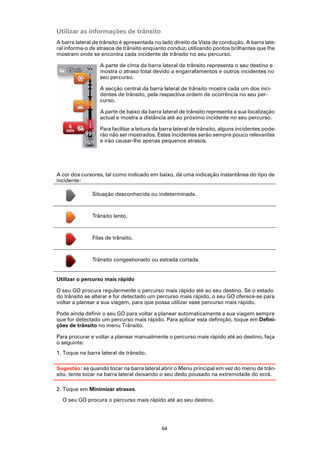 Utilizar as informações de trânsito
A barra lateral de trânsito é apresentada no lado direito da Vista de condução. A barra late-
ral informa-o de atrasos de trânsito enquanto conduz, utilizando pontos brilhantes que lhe
mostram onde se encontra cada incidente de trânsito no seu percurso.

                  A parte de cima da barra lateral de trânsito representa o seu destino e
                  mostra o atraso total devido a engarrafamentos e outros incidentes no
                  seu percurso.

                  A secção central da barra lateral de trânsito mostra cada um dos inci-
                  dentes de trânsito, pela respectiva ordem de ocorrência no seu per-
                  curso.

                  A parte de baixo da barra lateral de trânsito representa a sua localização
                  actual e mostra a distância até ao próximo incidente no seu percurso.

                  Para facilitar a leitura da barra lateral de trânsito, alguns incidentes pode-
                  rão não ser mostrados. Estes incidentes serão sempre pouco relevantes
                  e irão causar-lhe apenas pequenos atrasos.




A cor dos cursores, tal como indicado em baixo, dá uma indicação instantânea do tipo de
incidente:

               Situação desconhecida ou indeterminada.



               Trânsito lento.



               Filas de trânsito.



               Trânsito congestionado ou estrada cortada.


Utilizar o percurso mais rápido

O seu GO procura regularmente o percurso mais rápido até ao seu destino. Se o estado
do trânsito se alterar e for detectado um percurso mais rápido, o seu GO oferece-se para
voltar a planear a sua viagem, para que possa utilizar esse percurso mais rápido.

Pode ainda definir o seu GO para voltar a planear automaticamente a sua viagem sempre
que for detectado um percurso mais rápido. Para aplicar esta definição, toque em Defini-
ções de trânsito no menu Trânsito.

Para procurar e voltar a planear manualmente o percurso mais rápido até ao destino, faça
o seguinte:
1. Toque na barra lateral de trânsito.

Sugestão: se quando tocar na barra lateral abrir o Menu principal em vez do menu de trân-
sito, tente tocar na barra lateral deixando o seu dedo pousado na extremidade do ecrã.

2. Toque em Minimizar atrasos.

  O seu GO procura o percurso mais rápido até ao seu destino.




                                             64
 