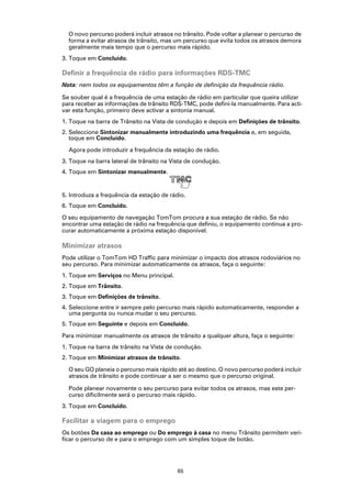 O novo percurso poderá incluir atrasos no trânsito. Pode voltar a planear o percurso de
  forma a evitar atrasos de trânsito, mas um percurso que evita todos os atrasos demora
  geralmente mais tempo que o percurso mais rápido.
3. Toque em Concluído.

Definir a frequência de rádio para informações RDS-TMC
Nota: nem todos os equipamentos têm a função de definição da frequência rádio.

Se souber qual é a frequência de uma estação de rádio em particular que queira utilizar
para receber as informações de trânsito RDS-TMC, pode defini-la manualmente. Para acti-
var esta função, primeiro deve activar a sintonia manual.
1. Toque na barra de Trânsito na Vista de condução e depois em Definições de trânsito.
2. Seleccione Sintonizar manualmente introduzindo uma frequência e, em seguida,
   toque em Concluído.

  Agora pode introduzir a frequência da estação de rádio.
3. Toque na barra lateral de trânsito na Vista de condução.
4. Toque em Sintonizar manualmente.


5. Introduza a frequência da estação de rádio.
6. Toque em Concluído.

O seu equipamento de navegação TomTom procura a sua estação de rádio. Se não
encontrar uma estação de rádio na frequência que definiu, o equipamento continua a pro-
curar automaticamente a próxima estação disponível.

Minimizar atrasos
Pode utilizar o TomTom HD Traffic para minimizar o impacto dos atrasos rodoviários no
seu percurso. Para minimizar automaticamente os atrasos, faça o seguinte:
1. Toque em Serviços no Menu principal.
2. Toque em Trânsito.
3. Toque em Definições de trânsito.
4. Seleccione entre ir sempre pelo percurso mais rápido automaticamente, responder a
   uma pergunta ou nunca mudar o seu percurso.
5. Toque em Seguinte e depois em Concluído.

Para minimizar manualmente os atrasos de trânsito a qualquer altura, faça o seguinte:
1. Toque na barra de trânsito na Vista de condução.
2. Toque em Minimizar atrasos de trânsito.

  O seu GO planeia o percurso mais rápido até ao destino. O novo percurso poderá incluir
  atrasos de trânsito e pode continuar a ser o mesmo que o percurso original.

  Pode planear novamente o seu percurso para evitar todos os atrasos, mas este per-
  curso dificilmente será o percurso mais rápido.
3. Toque em Concluído.

Facilitar a viagem para o emprego
Os botões Da casa ao emprego ou Do emprego à casa no menu Trânsito permitem veri-
ficar o percurso de e para o emprego com um simples toque de botão.




                                           65
 