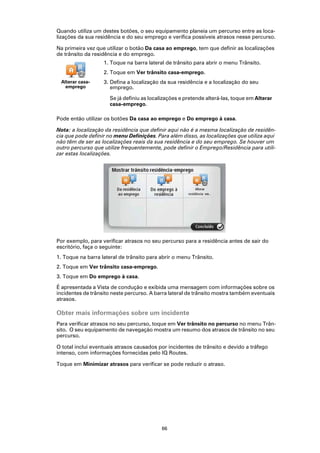 Quando utiliza um destes botões, o seu equipamento planeia um percurso entre as loca-
lizações da sua residência e do seu emprego e verifica possíveis atrasos nesse percurso.

Na primeira vez que utilizar o botão Da casa ao emprego, tem que definir as localizações
de trânsito da residência e do emprego.
                   1. Toque na barra lateral de trânsito para abrir o menu Trânsito.
                   2. Toque em Ver trânsito casa-emprego.
 Alterar casa-     3. Defina a localização da sua residência e a localização do seu
   emprego            emprego.

                      Se já definiu as localizações e pretende alterá-las, toque em Alterar
                      casa-emprego.

Pode então utilizar os botões Da casa ao emprego e Do emprego à casa.

Nota: a localização da residência que definir aqui não é a mesma localização de residên-
cia que pode definir no menu Definições. Para além disso, as localizações que utiliza aqui
não têm de ser as localizações reais da sua residência e do seu emprego. Se houver um
outro percurso que utilize frequentemente, pode definir o Emprego/Residência para utili-
zar estas localizações.




Por exemplo, para verificar atrasos no seu percurso para a residência antes de sair do
escritório, faça o seguinte:
1. Toque na barra lateral de trânsito para abrir o menu Trânsito.
2. Toque em Ver trânsito casa-emprego.
3. Toque em Do emprego à casa.

É apresentada a Vista de condução e exibida uma mensagem com informações sobre os
incidentes de trânsito neste percurso. A barra lateral de trânsito mostra também eventuais
atrasos.

Obter mais informações sobre um incidente
Para verificar atrasos no seu percurso, toque em Ver trânsito no percurso no menu Trân-
sito. O seu equipamento de navegação mostra um resumo dos atrasos de trânsito no seu
percurso.

O total inclui eventuais atrasos causados por incidentes de trânsito e devido a tráfego
intenso, com informações fornecidas pelo IQ Routes.

Toque em Minimizar atrasos para verificar se pode reduzir o atraso.




                                            66
 