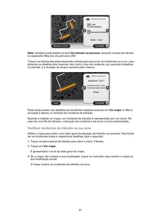 Nota: também pode aceder ao ecrã Ver trânsito no percurso tocando na área de trânsito
no separador Resumo do percurso LIVE.

Toque nos botões das setas esquerda e direita para percorrer os incidentes um a um, visu-
alizando os detalhes dos mesmos. Isto inclui o tipo de incidente, por exemplo trabalhos
na estrada, e a duração do atraso causado pelo mesmo.




Pode ainda aceder aos detalhes de incidentes isolados tocando em Ver mapa no Menu
principal e depois no símbolo do incidente de trânsito.

Quando é exibido no mapa, um incidente de trânsito é representado por um ícone. No
caso de uma fila de trânsito, a direcção do incidente é do ícone à outra extremidade.

Verificar incidentes de trânsito na sua área
Utilize o mapa para obter uma visão geral da situação de trânsito na sua área. Para locali-
zar os incidentes locais e respectivos detalhes, faça o seguinte:
1. Toque na barra lateral de trânsito para abrir o menu Trânsito.
2. Toque em Ver mapa.

  É apresentado o ecrã da vista geral do mapa.
3. Se o mapa não mostrar a sua localização, toque no marcador para centrar o mapa na
   sua localização actual.

  O mapa mostra os incidentes de trânsito na zona.




                                           67
 