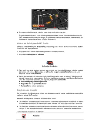 4. Toque num incidente de trânsito para obter mais informações.

  É apresentado um ecrã com informações detalhadas sobre o incidente seleccionado.
  Para apresentar informações sobre os incidentes da área envolvente, use as setas da
  direita e da esquerda na parte inferior deste ecrã.

Alterar as definições do HD Traffic
Utilize o botão Definições de trânsito para configurar o modo de funcionamento do HD
Traffic no seu equipamento.
1. Toque na barra lateral de trânsito para abrir o menu Trânsito.
2. Toque em Definições de trânsito.




                                  Definições de trânsito

3. Para ouvir um sinal sonoro sempre que ocorrer um novo incidente de trânsito no seu
   percurso, seleccione Comunicar se o trânsito no percurso sofrer alterações e, de
   seguida, toque em Concluído.
4. Se for encontrado um percurso mais rápido enquanto viaja, o serviço Trânsito pode
   planear novamente a sua viagem de forma a utilizar o percurso mais rápido. Seleccione
   uma das seguintes opções e, de seguida, toque em Concluído.
   • Mudar sempre para esse percurso
   • Perguntar-me se pretendo alterar
   • Nunca alterar o meu percurso

Incidentes de trânsito
Os incidentes de trânsito e os avisos são apresentados no mapa, na Vista de condução e
na barra lateral de Trânsito.

Existem dois tipos de sinais de incidente e de aviso:
• Os símbolos apresentados num quadrado vermelho representam incidentes de trânsi-
  to. O seu equipamento de navegação pode planear um novo percurso para evitá-los.
• Os símbolos apresentados num triângulo vermelho estão relacionados com a meteo-
  rologia. O seu equipamento não planeia um novo percurso para evitar estes avisos.

Símbolos de incidentes de trânsito:

                     Acidente




                                           68
 