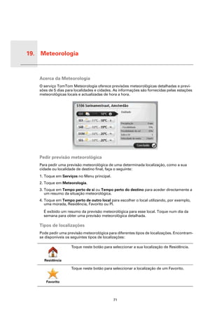 19. Meteorologia


 Meteo-
 rologia
           Acerca da Meteorologia
           O serviço TomTom Meteorologia oferece previsões meteorológicas detalhadas e previ-
           sões de 5 dias para localidades e cidades. As informações são fornecidas pelas estações
           meteorológicas locais e actualizadas de hora a hora.




           Pedir previsão meteorológica
           Para pedir uma previsão meteorológica de uma determinada localização, como a sua
           cidade ou localidade de destino final, faça o seguinte:
           1. Toque em Serviços no Menu principal.
           2. Toque em Meteorologia.
           3. Toque em Tempo perto de si ou Tempo perto do destino para aceder directamente a
              um resumo da situação meteorológica.
           4. Toque em Tempo perto de outro local para escolher o local utilizando, por exemplo,
              uma morada, Residência, Favorito ou PI.

             É exibido um resumo da previsão meteorológica para esse local. Toque num dia da
             semana para obter uma previsão meteorológica detalhada.

           Tipos de localizações
           Pode pedir uma previsão meteorológica para diferentes tipos de localizações. Encontram-
           se disponíveis os seguintes tipos de localizações:

                             Toque neste botão para seleccionar a sua localização de Residência.


             Residência

                             Toque neste botão para seleccionar a localização de um Favorito.


              Favorito




                                                     71
 