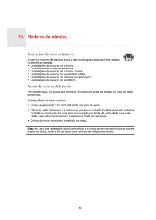 20. Radares de trânsito


 Rada-
 res de
 trânsito   Acerca dos Radares de trânsito
            O serviço Radares de trânsito avisa-o das localizações dos seguintes radares
            na berma da estrada:
            • Localizações de radares de trânsito.
            • Localizações de zonas de acidentes.
            • Localizações de radares de trânsito móveis.
            • Localizações de radares de velocidade média.
            • Localizações de radares de estrada com portagem.
            • Localizações de radares de semáforo.

            Avisos de radares de trânsito
            Por predefinição, os avisos são emitidos 15 segundos antes de chegar ao local do radar
            de trânsito.

            O aviso é feito de três maneiras:
            • O seu equipamento TomTom GO emite um som de aviso.
            • O tipo de radar de trânsito e a distância a que se encontra do local do radar são exibidos
              na Vista de condução. Se tiver sido comunicado um limite de velocidade para esse
              radar, essa velocidade também é exibida na Vista de condução.
            • O local do radar de trânsito é exibido no mapa.

            Nota: no caso dos radares de velocidade média, é avisado por uma combinação de ícones
            e sons no início, meio e fim da zona com controlo da velocidade média.




                                                        73
 