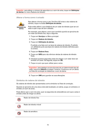 Sugestão: para alterar o número de segundos ou o som de aviso, toque em Definições
de alertas no menu Radares de trânsito.


Alterar a forma como é avisado

                Para alterar a forma como o seu TomTom GO avisa-o dos radares de
                trânsito, toque no botão Definições de alertas.

Definições de   Pode então definir a que distância de um radar de trânsito quer ser avi-
   alertas      sado e qual o tipo de som utilizado.

                Por exemplo, para alterar o som que é emitido quando se aproxima de
                um radar de trânsito fixo, faça o seguinte:
                 1. Toque em Serviços no Menu principal.
                 2. Toque em Radares de trânsito.
                 3. Toque em Definições de alertas.

                    É exibida uma lista com os tipos de radares de trânsito. É exibido
                    um altifalante junto aos tipos de radares de trânsito definidos para
                    os avisos.
                 4. Toque em Radares fixos.
                 5. Toque em NÃO para não eliminar alertas de radares de trânsito
                    fixos.
                 6. Introduza quantos segundos antes de chegar a um radar deve ser
                    emitido um aviso. De seguida, toque em OK.
                 7. Toque no som que quer utilizar para o aviso.

                 Sugestões: para desligar os sons de aviso de um determinado tipo de
                 radar, toque em Silêncio no passo 7 anterior. Continua a ver um alerta
                 na Vista de condução se desactivar o som de alerta.

                 8. Toque em SIM para guardar as suas alterações.


Símbolos de radares de trânsito
Os radares de trânsito são apresentados como símbolos na Vista de condução.

Quando se aproxima de uma área onde está localizado um alerta, surge um símbolo e é
emitido um som de aviso.

Pode alterar quer o som de aviso, quer os segundos de antecedência com que o aviso é
emitido antes de chegar ao alerta.

          Radar de trânsito fixo



          Radar de trânsito móvel



          Radar de semáforo




                                           74
 