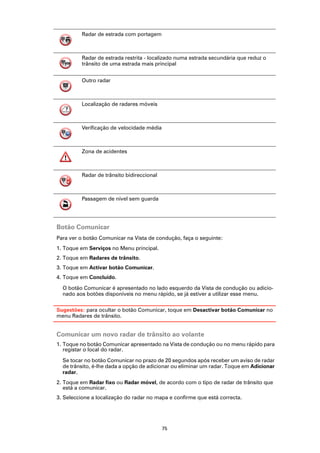 Radar de estrada com portagem



          Radar de estrada restrita - localizado numa estrada secundária que reduz o
          trânsito de uma estrada mais principal


          Outro radar



          Localização de radares móveis



          Verificação de velocidade média



          Zona de acidentes



          Radar de trânsito bidireccional



          Passagem de nível sem guarda




Botão Comunicar
Para ver o botão Comunicar na Vista de condução, faça o seguinte:
1. Toque em Serviços no Menu principal.
2. Toque em Radares de trânsito.
3. Toque em Activar botão Comunicar.
4. Toque em Concluído.

  O botão Comunicar é apresentado no lado esquerdo da Vista de condução ou adicio-
  nado aos botões disponíveis no menu rápido, se já estiver a utilizar esse menu.

Sugestões: para ocultar o botão Comunicar, toque em Desactivar botão Comunicar no
menu Radares de trânsito.


Comunicar um novo radar de trânsito ao volante
1. Toque no botão Comunicar apresentado na Vista de condução ou no menu rápido para
   registar o local do radar.

  Se tocar no botão Comunicar no prazo de 20 segundos após receber um aviso de radar
  de trânsito, é-lhe dada a opção de adicionar ou eliminar um radar. Toque em Adicionar
  radar.
2. Toque em Radar fixo ou Radar móvel, de acordo com o tipo de radar de trânsito que
   está a comunicar.
3. Seleccione a localização do radar no mapa e confirme que está correcta.




                                            75
 