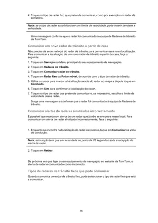 4. Toque no tipo de radar fixo que pretende comunicar, como por exemplo um radar de
   semáforo.

Nota: se o tipo de radar escolhido tiver um limite de velocidade, pode inserir também a
velocidade.

  Uma mensagem confirma que o radar foi comunicado à equipa de Radares de trânsito
  da TomTom.

Comunicar um novo radar de trânsito a partir de casa
Não precisa de estar no local do radar de trânsito para comunicar essa nova localização.
Para comunicar a localização de um novo radar de trânsito a partir de casa, faça o
seguinte:
1. Toque em Serviços no Menu principal do seu equipamento de navegação.
2. Toque em Radares de trânsito.
3. Toque em Comunicar radar de trânsito.
4. Toque em Radar fixo ou Radar móvel, de acordo com o tipo de radar de trânsito.
5. Utilize o cursor para marcar a localização exacta do radar no mapa e depois toque em
   Concluído.
6. Toque em Sim para confirmar a localização do radar.
7. Toque no tipo de radar que pretende comunicar e, se necessário, escolha o limite de
   velocidade desse radar.

  Surge uma mensagem a confirmar que o radar foi comunicado à equipa de Radares de
  trânsito.

Comunicar alertas de radares sinalizados incorrectamente
É possível que receba um alerta de um radar que já não se encontra nesse local. Para
comunicar um alerta de radar sinalizado incorrectamente, faça o seguinte:



1. Enquanto se encontra na localização do radar inexistente, toque em Comunicar na Vista
   de condução.

Nota: esta acção tem que ser executada no prazo de 20 segundos após a recepção do
alerta de radar.

2. Toque em Retirar.



Da próxima vez que ligar o seu equipamento de navegação ao website da TomTom, o
alerta de radar é comunicado como incorrecto.

Tipos de radares de trânsito fixos que pode comunicar
Quando comunica um radar de trânsito fixo, pode seleccionar o tipo de radar fixo que está
a comunicar.




                                          76
 