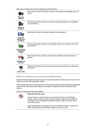 Estes são os diferentes tipos de radares de trânsito fixos:
                 Este tipo de radar de trânsito controla a velocidade à passagem dos veí-
                 culos.

  Radar de
  trânsito

                 Este tipo de radar controla os veículos que desrespeitam a sinalização
                 nos semáforos.

  Radar de
  semáforo

                 Este tipo de radar monitoriza o trânsito nas portagens.


  Radar de
estrada com
 portagem

                 Este tipo de radar controla a velocidade média dos veículos entre dois
                 pontos fixos.

Verificação de
 velocidade
    média

                 Este tipo de radar controla o trânsito em estradas com restrições de
                 acesso.

Restrição de
  veículos

                 Todos os restantes tipos de radar que não se enquadram nas categorias
                 anteriores.

 Outro radar


Avisos de radares de controlo da velocidade média
Existem diversos tipos de avisos visuais e sonoros que pode receber quando encontra um
radar de controlo da velocidade média.

Você recebe sempre um aviso de início e fim de zona, independentemente da velocidade
a que circula. Os avisos intermédios, caso sejam emitidos, ocorrem de 200 em 200
metros.

Todos os avisos são descritos abaixo:
                 Aviso de início de zona

                 Ao aproximar-se do início de uma zona de controlo da velocidade
                 média, surge um aviso visual no canto superior esquerdo da Vista de
                 condução com a indicação da distância até ao radar por baixo. Ouve
                 um aviso sonoro.

                 Surge igualmente um pequeno ícone na estrada a indicar a posição do
                 radar de controlo da velocidade média no início da zona.




                                            77
 