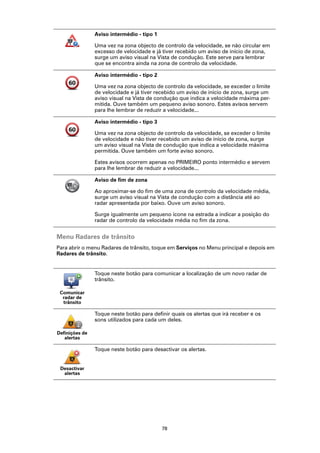 Aviso intermédio - tipo 1

                Uma vez na zona objecto de controlo da velocidade, se não circular em
                excesso de velocidade e já tiver recebido um aviso de início de zona,
                surge um aviso visual na Vista de condução. Este serve para lembrar
                que se encontra ainda na zona de controlo da velocidade.

                Aviso intermédio - tipo 2

                Uma vez na zona objecto de controlo da velocidade, se exceder o limite
                de velocidade e já tiver recebido um aviso de início de zona, surge um
                aviso visual na Vista de condução que indica a velocidade máxima per-
                mitida. Ouve também um pequeno aviso sonoro. Estes avisos servem
                para lhe lembrar de reduzir a velocidade...

                Aviso intermédio - tipo 3

                Uma vez na zona objecto de controlo da velocidade, se exceder o limite
                de velocidade e não tiver recebido um aviso de início de zona, surge
                um aviso visual na Vista de condução que indica a velocidade máxima
                permitida. Ouve também um forte aviso sonoro.

                Estes avisos ocorrem apenas no PRIMEIRO ponto intermédio e servem
                para lhe lembrar de reduzir a velocidade...

                Aviso de fim de zona

                Ao aproximar-se do fim de uma zona de controlo da velocidade média,
                surge um aviso visual na Vista de condução com a distância até ao
                radar apresentada por baixo. Ouve um aviso sonoro.

                Surge igualmente um pequeno ícone na estrada a indicar a posição do
                radar de controlo da velocidade média no fim da zona.


Menu Radares de trânsito
Para abrir o menu Radares de trânsito, toque em Serviços no Menu principal e depois em
Radares de trânsito.


                Toque neste botão para comunicar a localização de um novo radar de
                trânsito.

 Comunicar
  radar de
  trânsito

                Toque neste botão para definir quais os alertas que irá receber e os
                sons utilizados para cada um deles.

Definições de
   alertas

                Toque neste botão para desactivar os alertas.


 Desactivar
  alertas




                                            78
 