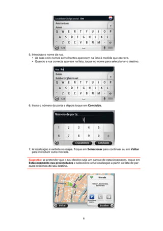 5. Introduza o nome da rua.
   • As ruas com nomes semelhantes aparecem na lista à medida que escreve.
   • Quando a rua correcta aparece na lista, toque no nome para seleccionar o destino.




6. Insira o número da porta e depois toque em Concluído.




7. A localização é exibida no mapa. Toque em Seleccionar para continuar ou em Voltar
   para introduzir outra morada.

Sugestão: se pretender que o seu destino seja um parque de estacionamento, toque em
Estacionamento nas proximidades e seleccione uma localização a partir da lista de par-
ques próximos do seu destino.




                                          8
 