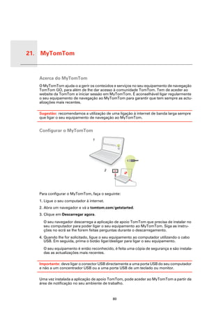 21. MyTomTom


 MyTo
 mTom
        Acerca do MyTomTom
        O MyTomTom ajuda-o a gerir os conteúdos e serviços no seu equipamento de navegação
        TomTom GO, para além de lhe dar acesso à comunidade TomTom. Tem de aceder ao
        website da TomTom e iniciar sessão em MyTomTom. É aconselhável ligar regularmente
        o seu equipamento de navegação ao MyTomTom para garantir que tem sempre as actu-
        alizações mais recentes.

        Sugestão: recomendamos a utilização de uma ligação à internet de banda larga sempre
        que ligar o seu equipamento de navegação ao MyTomTom.


        Configurar o MyTomTom

                                      1




                                                2




        Para configurar o MyTomTom, faça o seguinte:
        1. Ligue o seu computador à internet.
        2. Abra um navegador e vá a tomtom.com/getstarted.
        3. Clique em Descarregar agora.

          O seu navegador descarrega a aplicação de apoio TomTom que precisa de instalar no
          seu computador para poder ligar o seu equipamento ao MyTomTom. Siga as instru-
          ções no ecrã se lhe forem feitas perguntas durante o descarregamento.
        4. Quando lhe for solicitado, ligue o seu equipamento ao computador utilizando o cabo
           USB. Em seguida, prima o botão ligar/desligar para ligar o seu equipamento.

          O seu equipamento é então reconhecido, é feita uma cópia de segurança e são instala-
          das as actualizações mais recentes.

        Importante: deve ligar o conector USB directamente a uma porta USB do seu computador
        e não a um concentrador USB ou a uma porta USB de um teclado ou monitor.

        Uma vez instalada a aplicação de apoio TomTom, pode aceder ao MyTomTom a partir da
        área de notificação no seu ambiente de trabalho.



                                                    80
 
