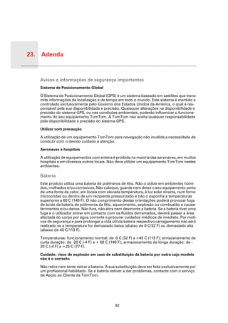 23. Adenda


 Adend
 a
         Avisos e informações de segurança importantes
         Sistema de Posicionamento Global

         O Sistema de Posicionamento Global (GPS) é um sistema baseado em satélites que trans-
         mite informações de localização e de tempo em todo o mundo. Este sistema é mantido e
         controlado exclusivamente pelo Governo dos Estados Unidos da América, o qual é res-
         ponsável pela sua disponibilidade e precisão. Quaisquer alterações na disponibilidade e
         precisão do sistema GPS, ou nas condições ambientais, poderão influenciar o funciona-
         mento do seu equipamento TomTom. A TomTom não aceita qualquer responsabilidade
         pela disponibilidade e precisão do sistema GPS.

         Utilizar com precaução

         A utilização de um equipamento TomTom para navegação não invalida a necessidade de
         conduzir com o devido cuidado e atenção.

         Aeronaves e hospitais

         A utilização de equipamentos com antena é proibida na maioria das aeronaves, em muitos
         hospitais e em diversos outros locais. Não deve utilizar um equipamento TomTom nestes
         ambientes.

         Bateria
         Este produto utiliza uma bateria de polímeros de lítio. Não o utilize em ambientes húmi-
         dos, molhados e/ou corrosivos. Não coloque, guarde nem deixe o seu equipamento perto
         de uma fonte de calor, em locais com elevada temperatura, à luz solar directa, num forno
         microondas ou dentro de um recipiente pressurizado e não o exponha a temperaturas
         superiores a 60 C (140 F). O não cumprimento destas orientações poderá provocar fuga
         de ácido da bateria de polímeros de lítio, aquecimento, explosão ou combustão e causar
         ferimentos e/ou danos. Não fure, não abra nem desmonte a bateria. Se a bateria tiver uma
         fuga e o utilizador entrar em contacto com os fluidos derramados, deverá passar a área
         afectada do corpo por água corrente e procurar cuidados médicos de imediato. Por moti-
         vos de segurança e para prolongar a vida útil da bateria respectivo carregamento não será
         realizado se a temperatura for demasiado baixa (abaixo de 0 C/32 F) ou demasiado alta
         (abaixo de 45 C/113 F).

         Temperaturas: funcionamento normal: de -0 C (32 F) a +45 C (113 F); armazenamento de
         curta duração: de -20 C (-4 F) a + 60 C (140 F); armazenamento de longa duração: de -
         20 C (-4 F) a +25 C (77 F).

         Cuidado: risco de explosão em caso de substituição da bateria por outra cujo modelo
         não é o correcto.

         Não retire nem tente retirar a bateria. A sua substituição deve ser feita exclusivamente por
         um profissional habilitado. Se a bateria estiver a dar problemas, contacte com o serviço
         de Apoio ao Cliente da TomTom.




                                                     83
 