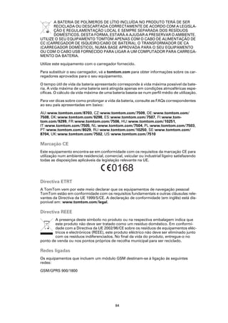 A BATERIA DE POLÍMEROS DE LÍTIO INCLUÍDA NO PRODUTO TERÁ DE SER
       RECICLADA OU DESCARTADA CORRECTAMENTE DE ACORDO COM A LEGISLA-
       ÇÃO E REGULAMENTAÇÃO LOCAL E SEMPRE SEPARADA DOS RESÍDUOS
       DOMÉSTICOS. DESTA FORMA, ESTARÁ A AJUDAR A PRESERVAR O AMBIENTE.
UTILIZE O SEU EQUIPAMENTO TOMTOM APENAS COM O CABO DE ALIMENTAÇÃO DE
CC (CARREGADOR DE ISQUEIRO/CABO DE BATERIA), O TRANSFORMADOR DE CA
(CARREGADOR DOMÉSTICO), NUMA BASE APROVADA PARA O SEU EQUIPAMENTO
OU COM O CABO USB FORNECIDO PARA LIGAR A UM COMPUTADOR PARA CARREGA-
MENTO DA BATERIA.

Utilize este equipamento com o carregador fornecido.

Para substituir o seu carregador, vá a tomtom.com para obter informações sobre os car-
regadores aprovados para o seu equipamento.

O tempo útil de vida da bateria apresentado corresponde à vida máxima possível da bate-
ria. A vida máxima de uma bateria será atingida apenas em condições atmosféricas espe-
cíficas. O cálculo da vida máxima de uma bateria baseia-se num perfil médio de utilização.

Para ver dicas sobre como prolongar a vida da bateria, consulte as FAQs correspondentes
ao seu país apresentadas em baixo:

AU:www.tomtom.com/8703, CZ:www.tomtom.com/7509, DE:www.tomtom.com/
7508, DK:www.tomtom.com/9298, ES:www.tomtom.com/7507, FI:www.tom-
tom.com/9299, FR:www.tomtom.com/7506, HU:www.tomtom.com/10251,
IT:www.tomtom.com/7505, NL:www.tomtom.com/7504, PL:www.tomtom.com/7503,
PT:www.tomtom.com/8029, RU:www.tomtom.com/10250, SE:www.tomtom.com/
8704, UK:www.tomtom.com/7502, US:www.tomtom.com/7510

Marcação CE
Este equipamento encontra-se em conformidade com os requisitos da marcação CE para
utilização num ambiente residencial, comercial, veicular ou industrial ligeiro satisfazendo
todas as disposições aplicáveis da legislação relevante na UE.

                                         0168
Directiva ETRT
A TomTom vem por este meio declarar que os equipamentos de navegação pessoal
TomTom estão em conformidade com os requisitos fundamentais e outras cláusulas rele-
vantes da Directiva da UE 1999/5/CE. A declaração de conformidade (em inglês) está dis-
ponível em: www.tomtom.com/legal.

Directiva REEE
        A presença deste símbolo no produto ou na respectiva embalagem indica que
        este produto não deve ser tratado como um resíduo doméstico. Em conformi-
        dade com a Directiva da UE 2002/96/CE sobre os resíduos de equipamentos eléc-
        tricos e electrónicos (REEE), este produto eléctrico não deve ser eliminado junto
        com os resíduos indiferenciados. No final da vida do produto, entregue-o no
ponto de venda ou nos pontos próprios de recolha municipal para ser reciclado.

Redes ligadas
Os equipamentos que incluem um módulo GSM destinam-se à ligação às seguintes
redes:

GSM/GPRS 900/1800




                                           84
 