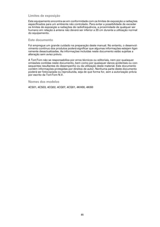 Limites de exposição
Este equipamento encontra-se em conformidade com os limites de exposição a radiações
especificados para um ambiente não controlado. Para evitar a possibilidade de exceder
os limites de exposição a radiações de radiofrequência, a proximidade de qualquer ser
humano em relação à antena não deverá ser inferior a 20 cm durante a utilização normal
do equipamento.

Este documento
Foi empregue um grande cuidado na preparação deste manual. No entanto, o desenvol-
vimento contínuo dos produtos poderá significar que algumas informações estejam ligei-
ramente desactualizadas. As informações incluídas neste documento estão sujeitas a
alteração sem aviso prévio.

A TomTom não se responsabiliza por erros técnicos ou editoriais, nem por quaisquer
omissões contidas neste documento, bem como por quaisquer danos acidentais ou con-
sequentes resultantes do desempenho ou da utilização deste material. Este documento
contém informações protegidas por direitos de autor. Nenhuma parte deste documento
poderá ser fotocopiada ou reproduzida, seja de que forma for, sem a autorização prévia
por escrito da TomTom N.V.

Nomes dos modelos
4CS01, 4CS03, 4CQ02, 4CQ07, 4CQ01, 4KH00, 4KI00




                                         85
 