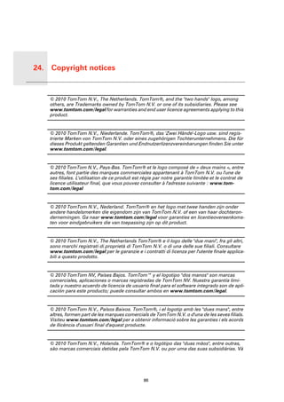 24. Copyright notices


 Copyri-
 ght
 notices   © 2010 TomTom N.V., The Netherlands. TomTom®, and the "two hands" logo, among
           others, are Trademarks owned by TomTom N.V. or one of its subsidiaries. Please see
           www.tomtom.com/legal for warranties and end user licence agreements applying to this
           product.


           © 2010 TomTom N.V., Niederlande. TomTom®, das 'Zwei Hände'-Logo usw. sind regis-
           trierte Marken von TomTom N.V. oder eines zugehörigen Tochterunternehmens. Die für
           dieses Produkt geltenden Garantien und Endnutzerlizenzvereinbarungen finden Sie unter
           www.tomtom.com/legal.


           © 2010 TomTom N.V., Pays-Bas. TomTom® et le logo composé de « deux mains », entre
           autres, font partie des marques commerciales appartenant à TomTom N.V. ou l'une de
           ses filiales. L'utilisation de ce produit est régie par notre garantie limitée et le contrat de
           licence utilisateur final, que vous pouvez consulter à l'adresse suivante : www.tom-
           tom.com/legal


           © 2010 TomTom N.V., Nederland. TomTom® en het logo met twee handen zijn onder
           andere handelsmerken die eigendom zijn van TomTom N.V. of een van haar dochteron-
           dernemingen. Ga naar www.tomtom.com/legal voor garanties en licentieovereenkoms-
           ten voor eindgebruikers die van toepassing zijn op dit product.


           © 2010 TomTom N.V., The Netherlands TomTom® e il logo delle "due mani", fra gli altri,
           sono marchi registrati di proprietà di TomTom N.V. o di una delle sue filiali. Consultare
           www.tomtom.com/legal per le garanzie e i contratti di licenza per l'utente finale applica-
           bili a questo prodotto.


           © 2010 TomTom NV, Países Bajos. TomTom™ y el logotipo "dos manos" son marcas
           comerciales, aplicaciones o marcas registradas de TomTom NV. Nuestra garantía limi-
           tada y nuestro acuerdo de licencia de usuario final para el software integrado son de apli-
           cación para este producto; puede consultar ambos en www.tomtom.com/legal.


           © 2010 TomTom N.V., Països Baixos. TomTom®, i el logotip amb les "dues mans", entre
           altres, formen part de les marques comercials de TomTom N.V. o d'una de les seves filials.
           Visiteu www.tomtom.com/legal per a obtenir informació sobre les garanties i els acords
           de llicència d'usuari final d'aquest producte.


           © 2010 TomTom N.V., Holanda. TomTom® e o logótipo das "duas mãos", entre outras,
           são marcas comerciais detidas pela TomTom N.V. ou por uma das suas subsidiárias. Vá




                                                        86
 
