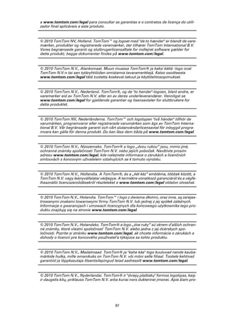 a www.tomtom.com/legal para consultar as garantias e o contratos de licença do utili-
zador final aplicáveis a este produto.


© 2010 TomTom NV, Holland. TomTom™ og logoet med "de to hænder" er blandt de vare-
mærker, produkter og registrerede varemærker, der tilhører TomTom International B.V.
Vores begrænsede garanti og slutbrugerlicensaftale for indlejret software gælder for
dette produkt; begge dokumenter findes på www.tomtom.com/legal.


© 2010 TomTom N.V., Alankomaat. Muun muassa TomTom® ja kaksi kättä -logo ovat
TomTom N.V:n tai sen tytäryhtiöiden omistamia tavaramerkkejä. Katso osoitteesta
www.tomtom.com/legal tätä tuotetta koskevat takuut ja käyttöehtosopimukset.


© 2010 TomTom N.V., Nederland. TomTom®, og de "to hender"-logoen, blant andre, er
varemerker eid av TomTom N.V. eller en av deres underleverandører. Vennligst se
www.tomtom.com/legal for gjeldende garantier og lisensavtaler for sluttbrukere for
dette produktet.


© 2010 TomTom NV, Nederländerna. TomTom™ och logotypen "två händer" tillhör de
varumärken, programvaror eller registrerade varumärken som ägs av TomTom Interna-
tional B.V. Vår begränsade garanti och vårt slutanvändarlicensavtal för inbyggd progra-
mvara kan gälla för denna produkt. Du kan läsa dem båda på www.tomtom.com/legal.


© 2010 TomTom N.V., Nizozemsko. TomTom® a logo „dvou rukou“ jsou, mimo jiné,
ochranné známky společnosti TomTom N.V. nebo jejích poboček. Navštivte prosím
adresu www.tomtom.com/legal, kde naleznete informace o zárukách a licenčních
smlouvách s koncovým uživatelem vztahujících se k tomuto výrobku.


© 2010 TomTom N.V., Hollandia. A TomTom®, és a „két kéz” embléma, többek között, a
TomTom N.V. vagy leányvállalatai védjegye. A termékre vonatkozó garanciáról és a végfe-
lhasználói licencszerződésekről részleteket a www.tomtom.com/legal oldalon olvashat.


© 2010 TomTom N.V., Holandia. TomTom™ i logo z dwiema dłońmi, oraz inne, są zarejes-
trowanymi znakami towarowymi firmy TomTom N.V. lub jednej z jej spółek zależnych.
Informacje o gwarancjach i umowach licencyjnych dla końcowego użytkownika tego pro-
duktu znajdują się na stronie www.tomtom.com/legal.


© 2010 TomTom N.V., Holandsko. TomTom® a logo „dve ruky“ sú okrem ďalších ochran-
né známky, ktoré vlastní spoločnosť TomTom N.V. alebo jedna z jej dcérskych spo-
ločností. Pozrite si stránku www.tomtom.com/legal, ak chcete informácie o zárukách a
dohody o licencii pre koncového používateľa týkajúce sa tohto produktu.


© 2010 TomTom N.V., Madalmaad. TomTom® ja "kahe käe" logo kuuluvad nende kauba-
märkide hulka, mille omanikuks on TomTom N.V. või mõni selle filiaal. Tootele kehtivad
garantiid ja lõppkasutaja litsentsilepingud leiad aadressilt www.tomtom.com/legal.


© 2010 TomTom N.V., Nyderlandai. TomTom® ir "dviejų plaštakų" formos logotipas, kaip
ir daugelis kitų, priklauso TomTom N.V. arba kuriai nors dukterinei įmonei. Apie šiam pro-




                                           87
 