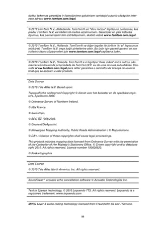 duktui taikomas garantijas ir licencijavimo galutiniam vartotojui sutartis skaitykite inter-
nete adresu www.tomtom.com/legal.


© 2010 TomTom N.V., Nīderlande. TomTom® un “divu rociņu” logotips ir prečzīmes, kas
pieder TomTom N.V. vai kādam tā meitas uzņēmumam. Garantijas un gala lietotāja
līgumus, kas piemērojami šim izstrādājumam, skatiet vietnē www.tomtom.com/legal.


© 2010 TomTom N.V., Hollanda. TomTom® ve diğer logolar ile birlikte "iki el" logosunun
mülkiyeti, TomTom N.V. veya bağlı şirketlerine aittir. Bu ürün için geçerli garanti ve son
kullanıcı lisans sözleşmeleri için www.tomtom.com/legal sayfasına bakın.


© 2010 TomTom N.V., Holanda. TomTom® e o logotipo "duas mãos" entre outros, são
marcas comerciais de propriedade da TomTom N.V. ou de uma de suas subsidiárias. Con-
sulte www.tomtom.com/legal para obter garantias e contratos de licença de usuário
final que se aplicam a este produto.


Data Source

© 2010 Tele Atlas N.V. Based upon:

Topografische ondergrond Copyright © dienst voor het kadaster en de openbare regis-
ters, Apeldoorn 2006.

© Ordnance Survey of Northern Ireland.

© IGN France.

© Swisstopo.

© BEV, GZ 1368/2003.

© Geonext/DeAgostini.

© Norwegian Mapping Authority, Public Roads Administration / © Mapsolutions.

© DAV, violation of these copyrights shall cause legal proceedings.

This product includes mapping data licensed from Ordnance Survey with the permission
of the Controller of Her Majesty’s Stationery Office. © Crown copyright and/or database
right 2010. All rights reserved. Licence number 100026920.

© Roskartographia


Data Source

© 2010 Tele Atlas North America. Inc. All rights reserved.


SoundClear™ acoustic echo cancellation software © Acoustic Technologies Inc.


Text to Speech technology, © 2010 Loquendo TTS. All rights reserved. Loquendo is a
registered trademark. www.loquendo.com


MPEG Layer-3 audio coding technology licensed from Fraunhofer IIS and Thomson.



                                            88
 