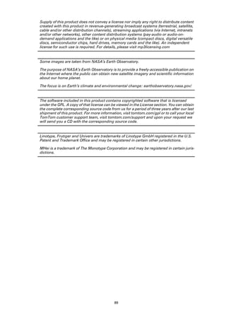 Supply of this product does not convey a license nor imply any right to distribute content
created with this product in revenue-generating broadcast systems (terrestrial, satellite,
cable and/or other distribution channels), streaming applications (via Internet, intranets
and/or other networks), other content distribution systems (pay-audio or audio-on-
demand applications and the like) or on physical media (compact discs, digital versatile
discs, semiconductor chips, hard drives, memory cards and the like). An independent
license for such use is required. For details, please visit mp3licensing.com


Some images are taken from NASA’s Earth Observatory.

The purpose of NASA’s Earth Observatory is to provide a freely-accessible publication on
the Internet where the public can obtain new satellite imagery and scientific information
about our home planet.

The focus is on Earth’s climate and environmental change: earthobservatory.nasa.gov/


The software included in this product contains copyrighted software that is licensed
under the GPL. A copy of that license can be viewed in the License section. You can obtain
the complete corresponding source code from us for a period of three years after our last
shipment of this product. For more information, visit tomtom.com/gpl or to call your local
TomTom customer support team, visit tomtom.com/support and upon your request we
will send you a CD with the corresponding source code.


Linotype, Frutiger and Univers are trademarks of Linotype GmbH registered in the U.S.
Patent and Trademark Office and may be registered in certain other jurisdictions.

MHei is a trademark of The Monotype Corporation and may be registered in certain juris-
dictions.




                                           89
 