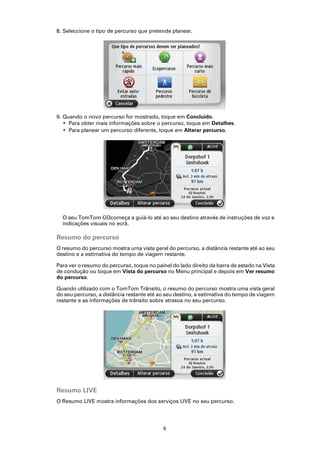 8. Seleccione o tipo de percurso que pretende planear.




9. Quando o novo percurso for mostrado, toque em Concluído.
   • Para obter mais informações sobre o percurso, toque em Detalhes.
   • Para planear um percurso diferente, toque em Alterar percurso.




  O seu TomTom GOcomeça a guiá-lo até ao seu destino através de instruções de voz e
  indicações visuais no ecrã.

Resumo do percurso
O resumo do percurso mostra uma vista geral do percurso, a distância restante até ao seu
destino e a estimativa do tempo de viagem restante.

Para ver o resumo do percurso, toque no painel do lado direito da barra de estado na Vista
de condução ou toque em Vista do percurso no Menu principal e depois em Ver resumo
do percurso.

Quando utilizado com o TomTom Trânsito, o resumo do percurso mostra uma vista geral
do seu percurso, a distância restante até ao seu destino, a estimativa do tempo de viagem
restante e as informações de trânsito sobre atrasos no seu percurso.




Resumo LIVE
O Resumo LIVE mostra informações dos serviços LIVE no seu percurso.




                                            9
 
