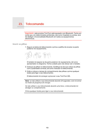 23.   Telecomando

Telecomando
                    Importante: este produto TomTom está equipado com Bluetooth. Tenha em
                    conta que, em determinados ambientes, tais como hospitais ou aviões, terá
                    de desligar a funcionalidade Bluetooth em todos os equipamentos
                    electrónicos.


Inserir as pilhas
                    1. Segure os lados do telecomando e prima a patilha de encaixe na parte
                       posterior do equipamento.




                      O teclado irá separar-se da parte posterior do equipamento, tal como
                      apresentado no diagrama. Tenha cuidado para não deixar cair o teclado.
                    2. Coloque as pilhas no telecomando. Certifique-se de que coloca as pilhas
                       com a polaridade correcta, tal como indicado no telecomando.
                    3. Volte a colocar a tampa do compartimento das pilhas e prima qualquer
                       botão para ligar o seu telecomando.

                      O telecomando irá começar a procurar o seu TomTom GO.

                    Nota: se não utilizar o seu telecomando durante 20 segundos, este irá entrar
                    no modo de poupança de energia.

                    Se não utilizar o seu telecomando durante uma hora, o telecomando irá
                    desligar-se completamente.

                    Prima qualquer botão para ligar o seu telecomando.




                                                103
 