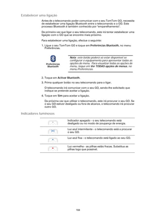 Estabelecer uma ligação
             Antes de o telecomando poder comunicar com o seu TomTom GO, necessita
             de estabelecer uma ligação Bluetooth entre o telecomando e o GO. Este
             processo Bluetooth é também conhecido por "emparelhamento".

             Da primeira vez que ligar o seu telecomando, este irá tentar estabelecer uma
             ligação com o GO que se encontre mais próximo.

             Para estabelecer uma ligação, efectue o seguinte:
             1. Ligue o seu TomTom GO e toque em Preferências Bluetooth, no menu
                Preferências.


                                    Nota: este botão poderá só estar disponível se
                                    configurar o equipamento para apresentar todas as
                Preferências        opções de menu. Para visualizar todas as opções de
                 Bluetooth          menu, toque em Ver TODAS opções de menus, no
                                    menu Preferências.


             2. Toque em Activar Bluetooth.
             3. Prima qualquer botão no seu telecomando para o ligar.

               O telecomando irá comunicar com o seu GO, sendo-lhe solicitado que
               indique se pretende aceitar a ligação.
             4. Toque em Sim para aceitar a ligação.

               Da próxima vez que utilizar o telecomando, este irá procurar o seu GO. Se
               o seu GO estiver desligado ou fora de alcance, o telecomando irá procurar
               outro GO.

Indicadores luminosos

                                  Indicador apagado - o seu telecomando está
                                  desligado ou no modo de poupança de energia.

                                  Luz azul intermitente - o telecomando está a procurar
                                  o seu GO.

                                  Luz azul fixa - o telecomando está ligado ao seu GO.


                                  Luz vermelha - as pilhas estão fracas. Substitua as
                                  pilhas logo que possível.




                                         104
 