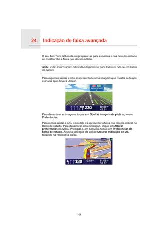 24.        Indicação de faixa avançada

Indicação de faixa avançada
                              O seu TomTom GO ajuda-o a preparar-se para as saídas e nós de auto-estrada
                              ao mostrar-lhe a faixa que deverá utilizar.

                              Nota: estas informações não estão disponíveis para todos os nós ou em todos
                              os países.

                              Para algumas saídas e nós, é apresentada uma imagem que mostra o desvio
                              e a faixa que deverá utilizar.




                              Para desactivar as imagens, toque em Ocultar imagens da pista no menu
                              Preferências.

                              Para outras saídas e nós, o seu GO irá apresentar a faixa que deverá utilizar na
                              Barra de estado. Para desactivar esta indicação, toque em Alterar
                              preferências no Menu Principal e, em seguida, toque em Preferências de
                              barra de estado. Anule a selecção da opção Mostrar indicação de via,
                              tocando na respectiva caixa.




                                                           106
 