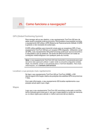 25.         Como funciona a navegação?

Como funciona a navegação?




GPS (Global Positioning System)
                             Para navegar até ao seu destino, o seu equipamento TomTom GO tem de
                             saber qual é a posição onde se encontra. Para localizar a sua posição correcta,
                             o equipamento GO utiliza o GPS (Sistema de Posicionamento Global). O GPS
                             é gratuito e não necessita de subscrição.

                             O GPS utiliza satélites para transmitir sinais para os receptores GPS. O seu
                             equipamento TomTom GO tem um receptor GPS integrado. Utilizando o sinal
                             de GPS, o seu equipamento GO pode funcionar onde quer que se encontre e
                             à velocidade a que se deslocar. Os sinais de GPS funcionam em todas as
                             condições meteorológicas e em qualquer parte do mundo.

                             Nota: o seu equipamento TomTom GO não transmite a sua posição para que
                             terceiros não a possam utilizar e saber onde se encontra enquanto conduz.
                             Pode, no entanto, enviar a sua posição para o TomTom Buddies. Para mais
                             informações, vá a tomtom.com/services


Localizar a sua posição mais rapidamente
                             Se ligar o seu equipamento TomTom GO ao TomTom HOME, o GO
                             descarregará informação relativa às posições dos satélites GPS nos próximos
                             7 dias.

                             Com esta informação, o seu equipamento GO localiza rapidamente a sua
                             posição actual assim que o ligar.

Mapas
                             Logo que o seu equipamento TomTom GO reconheça onde está e você lhe
                             tenha indicado para onde quer ir, ele usa o mapa digital no cartão de memória
                             ou no disco rígido para calcular o melhor percurso até ao destino.




                                                          107
 