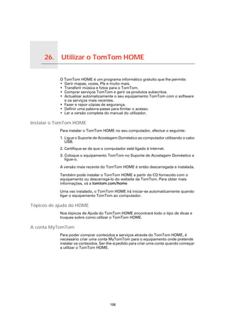 26.     Utilizar o TomTom HOME

Utilizar o TomTom HOME
                         O TomTom HOME é um programa informático gratuito que lhe permite:
                         • Gerir mapas, vozes, PIs e muito mais.
                         • Transferir música e fotos para o TomTom.
                         • Comprar serviços TomTom e gerir os produtos subscritos.
                         • Actualizar automaticamente o seu equipamento TomTom com o software
                           e os serviços mais recentes.
                         • Fazer e repor cópias de segurança.
                         • Definir uma palavra-passe para limitar o acesso.
                         • Ler a versão completa do manual do utilizador.

Instalar o TomTom HOME
                         Para instalar o TomTom HOME no seu computador, efectue o seguinte:
                         1. Ligue o Suporte de Acostagem Doméstico ao computador utilizando o cabo
                            USB.
                         2. Certifique-se de que o computador está ligado à internet.
                         3. Coloque o equipamento TomTom no Suporte de Acostagem Doméstico e
                            ligue-o.

                         A versão mais recente do TomTom HOME é então descarregada e instalada.

                         Também pode instalar o TomTom HOME a partir do CD fornecido com o
                         equipamento ou descarregá-lo do website da TomTom. Para obter mais
                         informações, vá a tomtom.com/home

                         Uma vez instalado, o TomTom HOME irá iniciar-se automaticamente quando
                         ligar o equipamento TomTom ao computador.

Tópicos de ajuda do HOME
                         Nos tópicos de Ajuda do TomTom HOME encontrará todo o tipo de dicas e
                         truques sobre como utilizar o TomTom HOME.

A conta MyTomTom
                         Para poder comprar conteúdos e serviços através do TomTom HOME, é
                         necessário criar uma conta MyTomTom para o equipamento onde pretende
                         instalar os conteúdos. Ser-lhe-á pedido para criar uma conta quando começar
                         a utilizar o TomTom HOME.




                                                     108
 