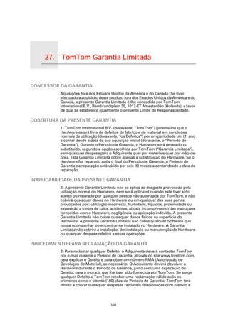27.       TomTom Garantia Limitada

TomTom Garantia Limitada




CONCESSOR DA GARANTIA
                           Aquisições fora dos Estados Unidos da América e do Canadá: Se tiver
                           efectuado a aquisição deste produto fora dos Estados Unidos da América e do
                           Canadá, a presente Garantia Limitada é-lhe concedida por TomTom
                           International B.V., Rembrandtplein 35, 1017 CT Amesterdão (Holanda), a favor
                           da qual se estabelece igualmente o presente Limite de Responsabilidade.

COBERTURA DA PRESENTE GARANTIA
                           1) TomTom International B.V. (doravante, “TomTom”) garante-lhe que o
                           Hardware estará livre de defeitos de fabrico e de material em condições
                           normais de utilização (doravante, “os Defeitos”) por um períodode um (1) ano
                           a contar desde a data da sua aquisição inicial (doravante, o “Período de
                           Garantia”). Durante o Período de Garantia, o Hardware será reparado ou
                           substituído, segundo a opção escolhida por TomTom (“Garantia Limitada”),
                           sem qualquer despesa para o Adquirente quer por materiais quer por mão-de-
                           obra. Esta Garantia Limitada cobre apenas a substituição do Hardware. Se o
                           Hardware for reparado após o final do Período de Garantia, o Período de
                           Garantia da reparação será válido por seis (6) meses a contar desde a data de
                           reparação.

INAPLICABILIDADE DA PRESENTE GARANTIA
                           2) A presente Garantia Limitada não se aplica ao desgaste provocado pela
                           utilização normal do Hardware, nem será aplicável quando este tiver sido
                           aberto ou reparado por qualquer pessoa não autorizada por TomTom, e não
                           cobrirá quaisquer danos no Hardware ou em qualquer das suas partes
                           provocados por: utilização incorrecta, humidade, líquidos, proximidade ou
                           exposição a fontes de calor, acidentes, abuso, incumprimento das instruções
                           fornecidas com o Hardware, negligência ou aplicação indevida. A presente
                           Garantia Limitada não cobre quaisquer danos físicos na superfície do
                           Hardware. A presente Garantia Limitada não cobre qualquer Software que
                           possa acompanhar ou encontrar-se instalado no Hardware. A Garantia
                           Limitada não cobrirá a instalação, desinstalação ou manutenção do Hardware
                           ou qualquer despesa relativa a essas operações.

PROCEDIMENTO PARA RECLAMAÇÃO DA GARANTIA
                           3) Para reclamar qualquer Defeito, o Adquirente deverá contactar TomTom
                           por e-mail durante o Período de Garantia, através do site www.tomtom.com,
                           para explicar o Defeito e para obter um número RMA (Autorização de
                           Devolução de Material), se necessário. O Adquirente deverá devolver o
                           Hardware durante o Período de Garantia, junto com uma explicação do
                           Defeito, para a morada que lhe tiver sido fornecida por TomTom. Se surgir
                           qualquer Defeito e TomTom receber uma reclamação válida após os
                           primeiros cento e oitenta (180) dias do Período de Garantia, TomTom terá
                           direito a cobrar quaisquer despesas razoáveis relacionadas com o envio e




                                                       109
 