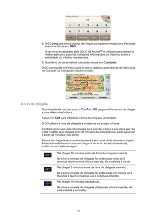 8. O GO pergunta-lhe se precisa de chegar a uma determinada hora. Para este
               exercício, toque em NÃO.

              O percurso é calculado pelo GO. O IQ RoutesTM é utilizado para planear o
              melhor percurso possível, utilizando informações do histórico sobre a
              velocidade do trânsito nas estradas.
            9. Quando o percurso estiver calculado, toque em Concluído.

            O GO começa de imediato a guiá-lo até ao destino, quer através de instruções
            de voz quer de indicações visuais no ecrã.




Horas de chegada
            Quando planeia um percurso, o TomTom GO pergunta-lhe se tem de chegar
            a uma determinada hora.

            Toque em SIM para introduzir a hora de chegada pretendida.

            O GO calcula a hora de chegada e mostra se vai chegar a horas.

            Também pode usar esta informação para calcular a hora a que deve sair. Se
            o GO mostrar que chegará com 30 minutos de antecedência, pode aguardar
            e partir 30 minutos mais tarde.

            A hora de chegada está constantemente a ser recalculada durante a viagem.
            A barra de estado mostra se vai chegar a horas ou se está atrasado(a),
            conforme se mostra a seguir:

                        Vai chegar 55 minutos antes da hora de chegada inserida.

                        Se a hora prevista de chegada for antecipada mais de 5
                        minutos relativamente à hora inserida, ela é exibida a verde.

                        Vai chegar 3 minutos antes da hora de chegada inserida.

                        Se a hora prevista de chegada for antecipada em menos de 5
                        minutos à que foi inserida, ela é exibida a amarelo.

                        Vai chegar 19 minutos atrasado(a).

                        Se a hora prevista de chegada ultrapassar a hora inserida, ela
                        será exibida a vermelho.




                                        11
 