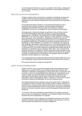 movimentação do Hardware a reparar ou substituir. Além disso, o Adquirente
           deverá cumprir quaisquer outros procedimentos de devolução estipulados
           por TomTom.

DIREITOS LEGAIS DO ADQUIRENTE
           4) Alguns países podem não permitir a exclusão ou limitação de danos. Se
           qualquer parte da presente Garantia Limitada for considerada inválida ou
           inaplicável, as suas restantes disposições continuarão plenamente vigentes e
           efectivas.

           5) A presente Garantia Limitada é a única garantia expressa que lhe é
           proporcionada e substitui quaisquer outras garantias expressas ou
           obrigações semelhantes (se houver alguma) criadas por qualquer
           publicidade, documento, embalagem ou outros meios de comunicação.

           6) Exceptuando a Garantia Limitada, se aplicável, e até ao limite máximo
           permitido pela legislação aplicável, TomTom e os seus fornecedores
           proporcionam o Hardware "TAL COMO ESTÁ E COM TODOS OS SEUS
           DEFEITOS", e por este meio negam quaisquer outras garantias e condições,
           tanto expressas, como implícitas ou estatutárias, incluindo mas não se
           limitando a quaisquer (se algumas) garantias, deveres ou condições implícitos
           de qualidade satisfatória, de aptidão para qualquer propósito particular, de
           fiabilidade ou disponibilidade, de exactidão ou completação das respostas,
           dos resultados, do trabalho, de isenção de vírus, e de razoável eficiência em
           relação ao Hardware, e à provisão ou falta de provisão de assistência técnica
           ou outros serviços, informação, software e conteúdos relacionados através do
           Hardware ou resultantes da sua utilização. Além disso, não se proporciona
           qualquer garantia ou condição de usufruto tranquilo, posse tranquila ou não
           infracção em relação ao Hardware. Esta exclusão não se aplica a (a) qualquer
           condição implícita referente à titularidade e (b) qualquer garantia implícita
           referente à conformidade com a descrição.

           7) A presente Garantia Limitada não afecta quaisquer direitos legais de acordo
           com a legislação nacional aplicável referente à venda de bens de consumo.

           8) A presente Garantia Limitada é intransferível.

LIMITE DE RESPONSABILIDADE
           9) Nem TomTom nem os seus fornecedores serão responsáveis perante o
           Adquirente ou perante terceiros por quaisquer danos quer directos quer
           indirectos, incidentais, consequentes ou outros (incluindo, em cada caso, sem
           se limitar a, danos por impossibilidade de utilização do equipamento ou de
           acesso a dados, por perda de dados, perda de negócio, perda de lucros,
           interrupção da actividade empresarial ou similares) ocasionados pela
           utilização ou pela incapacidade de utilizar o Hardware, mesmo que TomTom
           tenha sido avisada da possibilidade de ocorrência desses danos.

           10) Independentemente de quaisquer danos que possa sofrer o Adquirente
           por qualquer motivo (incluindo, sem limitação, todos os danos referidos no
           presente texto e todos os danos directos ou gerais em contrato ou quaisquer
           outros), a responsabilidade de TomTom e de qualquer dos seus fornecedores
           limitar-se-á sempre à quantia máxima realmente paga pelo Adquirente pelo
           Hardware.

           11) TomTom não será considerada responsável por (i) qualquer fraude da
           parte dos seus empregados e/ou agentes; ou (ii) qualquer engano fraudulento
           da parte dos seus empregados e/ou agentes.

           12) Independentemente do disposto nos parágrafos anteriores, não haverá
           qualquer limitação à responsabilidade de qualquer das partes por morte ou
           danos pessoais resultantes da sua própria negligência.




                                        110
 