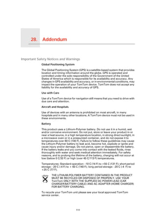28.   Addendum

Addendum




Important Safety Notices and Warnings
                 Global Positioning System

                 The Global Positioning System (GPS) is a satellite-based system that provides
                 location and timing information around the globe. GPS is operated and
                 controlled under the sole responsibility of the Government of the United
                 States of America which is responsible for its availability and accuracy. Any
                 changes in GPS availability and accuracy, or in environmental conditions, may
                 impact the operation of your TomTom device. TomTom does not accept any
                 liability for the availability and accuracy of GPS.

                 Use with Care

                 Use of a TomTom device for navigation still means that you need to drive with
                 due care and attention.

                 Aircraft and Hospitals

                 Use of devices with an antenna is prohibited on most aircraft, in many
                 hospitals and in many other locations. A TomTom device must not be used in
                 these environments.

                 Battery

                 This product uses a Lithium-Polymer battery. Do not use it in a humid, wet
                 and/or corrosive environment. Do not put, store or leave your product in or
                 near a heat source, in a high temperature location, in strong direct sunlight, in
                 a microwave oven or in a pressurized container, and do not expose it to
                 temperatures over 60 C (140 F). Failure to follow these guidelines may cause
                 the Lithium-Polymer battery to leak acid, become hot, explode or ignite and
                 cause injury and/or damage. Do not pierce, open or disassemble the battery.
                 If the battery leaks and you come into contact with the leaked fluids, rinse
                 thoroughly with water and seek medical attention immediately. For safety
                 reasons, and to prolong the lifetime of the battery, charging will not occur at
                 low (below 0 C/32 F) or high (over 45 C/113 F) temperatures.

                 Temperatures: Standard operation: -10 C (14 F) to +55 C (131 F); short period
                 storage: -20 C (-4 F) to + 60 C (140 F); long period storage: -20 C (-4 F) to
                 +25 C (77 F).

                           THE LITHIUM-POLYMER BATTERY CONTAINED IN THE PRODUCT
                           MUST BE RECYCLED OR DISPOSED OF PROPERLY. USE YOUR
                           TomTom ONLY WITH THE SUPPLIED DC POWER LEAD (CAR
                           CHARGER/BATTERY CABLE) AND AC ADAPTER (HOME CHARGER)
                           FOR BATTERY CHARGING.

                 To recycle your TomTom unit please see your local approved TomTom
                 service center.




                                               111
 