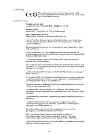 CE Marking
                              This equipment complies with the requirements for CE
                              marking when used in a residential, commercial, vehicular or
                              light industrial environment.

R&TTE Directive
             GO 530, 630, 730, 930
             www.tomtom.com/lib/doc/CE DoC__GO520 720 920.pdf

             Remote control
             www.tomtom.com/lib/doc/CE DoC_GO Remote.pdf

             TomTom HD Traffic Receiver
             www.tomtom.com/lib/doc/hdtreceiver/Document.pdf

             Hereby, TomTom declares that the devices listed above are in compliance
             with the essential requirements and other relevant provisions of the EU
             Directive 1999/5/EC.

             The declaration of conformity can be found at the web address given above
             with each device.

             Hiermit erklärt TomTom, dass dieses persönliche Navigationsgerät die
             grundlegenden Anforderungen und andere relevante Bestimmungen der EU-
             Richtlinie 1999/5/EG erfüllt.

             Die Konformitätserklärung für das jeweilige Gerät finden Sie unter der
             vorgenannten Internetadresse.

             Par la présente, TomTom déclare que les appareils répertoriés ci-dessus sont
             conformes aux principales exigences et autres dispositions applicables de la
             directive UE 1999/5/CE.

             La déclaration de conformité est consultable à l'URL indiquée ci-dessus pour
             chaque appareil.

             Por la presente, TomTom declara que los dispositivos que aparecen en la lista
             mostrada anteriormente cumplen con las exigencias y otras disposiciones
             relevantes de la Directiva de la UE 1999/5/CE.

             Se puede consultar la declaración de conformidad en la dirección de Internet
             mostrada sobre cada dispositivo.

             Con la presente, TomTom dichiara che i dispositivi elencati sopra sono
             conformi ai requisiti essenziali e alle clausole pertinenti della Direttiva 1999/5/
             EC dell'UE.

             La dichiarazione di conformità è reperibile agli indirizzi Web forniti con ciascun
             dispositivo.

             Hierbij verklaart TomTom dat bovenstaande navigatiesystemen in
             overeenstemming zijn met de essentiële vereisten en andere relevante
             bepalingen van richtlijn 1999/5/EG.

             De conformiteitsverklaring voor elk navigatiesysteem kan worden
             geraadpleegd op het bovenstaande internetadres.

             TomTom erklærer herved, at de ovenfor anførte produkter er i
             overensstemmelse med de væsentligste krav og andre relevante
             bestemmelser i Europa-Parlamentets og Rådets direktiv 1999/5/EF.

             Overensstemmelseserklæringen kan findes på den webadresse, der er anført
             ved hvert enkelt produkt ovenfor.




                                           112
 