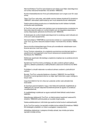 Härmed förklarar TomTom att enheterna som listas ovan följer väsentliga krav
och andra relevanta föreskrifter i EU-direktiv 1999/5/EC.

Konformitetsdeklarationen finns på webbadressen som anges ovan för varje
enhet.

Täten TomTom vakuuttaa, että edellä mainitut laitteet täyttävät EU-direktiivin
1999/5/EY olennaiset vaatimukset ja sen muut asiaankuuluvat määräykset.

Vaatimustenmukaisuusvakuutus on katsottavissa kunkin laitteen kohdalla
annetusta web-osoitteesta.

A TomTom vem por este meio declarar que os equipamentos constantes na
lista atrás descrita estão em conformidade com os requisitos essenciais e
outras disposições aplicáveis da Directiva UE 1999/5/CE.

A declaração de conformidade está disponível no endereço web indicado em
cima com cada equipamento.

Hermed erklærer TOMTOM at ovennevnte enheter er i overensstemmelse
med krav og andre relevante bestemmelser i henhold til EU-direktiv 1999/5/
EU.

Denne komformitetserklæringen finnes på ovenstående nettadressen som
leveres sammen med hver enhet.

Firma Tomtom oświadcza, że urządzenie wymienione poniżej jest zgodne z
zasadniczymi wymaganiami oraz innymi stosownymi postanowieniami
Dyrektywy EU 1999/5/EC.

Deklaracja zgodności dla każdego urządzenia znajduje się na podanej stronie
internetowej.

Společnost TomTom tímto prohlašuje, že výše uvedená zařízení splňují
všechny základní požadavky a další příslušná ustanovení Směrnice EU 99/5/
ES.

Prohlášení o shodě naleznete na webové adrese uvedené u jednotlivých
zařízení.

Burada, TomTom yukarıda listelenen cihazların 1999/5/EC Avrupa Birliği
Direktifi'nin temel gereksinimlerine ve diğer ilgili hükümlere uygun olduğunu
beyan eder.

Uygunluk bildirimi her bir cihaz için yukarıda verilen web adreslerinde
bulunabilir.

A TomTom ezennel kijelenti, hogy a fent felsorolt eszközök megfelelnek az
1999/5/EC EU irányelv alapvető követelményeinek és egyéb rá vonatkozó
rendelkezéseinek.

A megfelelőségi nyilatkozat az egyes eszközök felett látható webcímeken
található.

Käesolevaga deklareerib TomTom, et ülalnimetatud seadmed vastavad EL
direktiivi 1999/5/EÜ põhinõuetele ja muudele tingimustele.

Vastavusdeklaratsiooni võib leida iga seadme kohal toodud veebiaadressilt.

Ar šo TomTom paziņo, ka iepriekš minētās ierīces atbilst ES direktīvas 1999/5/
EK būtiskajām prasībām un citiem svarīgajiem nosacījumiem.

Atbilstības deklarācija ir pieejama tīmekļa adresē, kas minēta pie katras
iepriekš minētās ierīces.




                             113
 