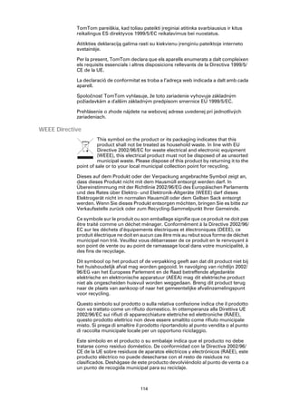 TomTom pareiškia, kad toliau pateikti įreginiai atitinka svarbiausius ir kitus
            reikalingus ES direktyvos 1999/5/EC reikalavimus bei nuostatus.

            Atitikties deklaraciją galima rasti su kiekvienu įrenginiu pateiktoje interneto
            svetainėje.

            Per la present, TomTom declara que els aparells enumerats a dalt compleixen
            els requisits essencials i altres disposicions rellevants de la Directiva 1999/5/
            CE de la UE.

            La declaració de conformitat es troba a l’adreça web indicada a dalt amb cada
            aparell.

            Spoločnosť TomTom vyhlasuje, že toto zariadenie vyhovuje základným
            požiadavkám a ďalším základným predpisom smernice EÚ 1999/5/EC.

            Prehlásenie o zhode nájdete na webovej adrese uvedenej pri jednotlivých
            zariadeniach.

WEEE Directive
                      This symbol on the product or its packaging indicates that this
                      product shall not be treated as household waste. In line with EU
                      Directive 2002/96/EC for waste electrical and electronic equipment
                      (WEEE), this electrical product must not be disposed of as unsorted
                      municipal waste. Please dispose of this product by returning it to the
            point of sale or to your local municipal collection point for recycling.

            Dieses auf dem Produkt oder der Verpackung angebrachte Symbol zeigt an,
            dass dieses Produkt nicht mit dem Hausmüll entsorgt werden darf. In
            Übereinstimmung mit der Richtlinie 2002/96/EG des Europäischen Parlaments
            und des Rates über Elektro- und Elektronik-Altgeräte (WEEE) darf dieses
            Elektrogerät nicht im normalen Hausmüll oder dem Gelben Sack entsorgt
            werden. Wenn Sie dieses Produkt entsorgen möchten, bringen Sie es bitte zur
            Verkaufsstelle zurück oder zum Recycling-Sammelpunkt Ihrer Gemeinde.

            Ce symbole sur le produit ou son emballage signifie que ce produit ne doit pas
            être traité comme un déchet ménager. Conformément à la Directive 2002/96/
            EC sur les déchets d’équipements électriques et électroniques (DEEE), ce
            produit électrique ne doit en aucun cas être mis au rebut sous forme de déchet
            municipal non trié. Veuillez vous débarrasser de ce produit en le renvoyant à
            son point de vente ou au point de ramassage local dans votre municipalité, à
            des fins de recyclage.

            Dit symbool op het product of de verpakking geeft aan dat dit product niet bij
            het huishoudelijk afval mag worden gegooid. In navolging van richtlijn 2002/
            96/EG van het Europees Parlement en de Raad betreffende afgedankte
            elektrische en elektronische apparatuur (AEEA) mag dit elektrische product
            niet als ongescheiden huisvuil worden weggedaan. Breng dit product terug
            naar de plaats van aankoop of naar het gemeentelijke afvalinzamelingspunt
            voor recycling.

            Questo simbolo sul prodotto o sulla relativa confezione indica che il prodotto
            non va trattato come un rifiuto domestico. In ottemperanza alla Direttiva UE
            2002/96/EC sui rifiuti di apparecchiature elettriche ed elettroniche (RAEE),
            questo prodotto elettrico non deve essere smaltito come rifiuto municipale
            misto. Si prega di smaltire il prodotto riportandolo al punto vendita o al punto
            di raccolta municipale locale per un opportuno riciclaggio.

            Este símbolo en el producto o su embalaje indica que el producto no debe
            tratarse como residuo doméstico. De conformidad con la Directiva 2002/96/
            CE de la UE sobre residuos de aparatos eléctricos y electrónicos (RAEE), este
            producto eléctrico no puede desecharse con el resto de residuos no
            clasificados. Deshágase de este producto devolviéndolo al punto de venta o a
            un punto de recogida municipal para su reciclaje.



                                          114
 