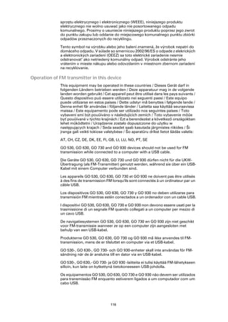 sprzętu elektrycznego i elektronicznego (WEEE), niniejszego produktu
             elektrycznego nie wolno usuwać jako nie posortowanego odpadu
             komunalnego. Prosimy o usuniecie niniejszego produktu poprzez jego zwrot
             do punktu zakupu lub oddanie do miejscowego komunalnego punktu zbiórki
             odpadów przeznaczonych do recyklingu.

             Tento symbol na výrobku alebo jeho balení znamená, že výrobok nepatrí do
             domáceho odpadu. V súlade so smernicou 2002/96/ES o odpade z elekrických
             a elektronických zariadení (OEEZ) sa toto elektrické zariadenie nesmie
             odstranovat‘ ako netriedený komunálny odpad. Výrobok odstránte jeho
             vrátením v mieste nákupu alebo odovzdaním v miestnom zbernom zariadení
             na recyklovanie.

Operation of FM transmitter in this device
             This equipment may be operated in these countries / Dieses Gerät darf in
             folgenden Ländern betrieben werden / Deze apparatuur mag in de volgende
             landen worden gebruikt / Cet appareil peut être utilisé dans les pays suivants /
             Questo dispositivo può essere utilizzato nei seguenti paesi / Este equipo
             puede utilizarse en estos países / Dette udstyr må benyttes i følgende lande /
             Denna enhet får användas i följande länder / Laitetta saa käyttää seuraavissa
             maissa / Este equipamento pode ser utilizado nos seguintes países / Toto
             vybavení smí být pouűíváno v následujících zemích / Toto vybavenie môűe
             byť pouűívané v týchto krajinách / Ezt a berendezést a következő országokban
             lehet működtetni / Urządzenie zostało dopuszczone do użytku w
             następujących krajach / Seda seadet saab kasutada järgmistes riikides / Ši
             įranga gali veikti tokiose valstybėse / Šo aparatūru drīkst lietot šādās valstīs:

             AT, CH, CZ, DE, DK, EE, FI, GB, LI, LU, NO, PT, SE

             GO 530, GO 630, GO 730 and GO 930 devices should not be used for FM
             transmission while connected to a computer with a USB cable.

             Die Geräte GO 530, GO 630, GO 730 und GO 930 dürfen nicht für die UKW-
             Übertragung (als FM-Transmitter) genutzt werden, während sie über ein USB-
             Kabel mit einem Computer verbunden sind.

             Les appareils GO 530, GO 630, GO 730 et GO 930 ne doivent pas être utilisés
             à des fins de transmission FM lorsqu'ils sont connectés à un ordinateur par un
             câble USB.

             Los dispositivos GO 530, GO 630, GO 730 y GO 930 no deben utilizarse para
             transmisión FM mientras estén conectados a un ordenador con un cable USB.

             I dispositivi GO 530, GO 630, GO 730 e GO 930 non devono essere usati per la
             trasmissione di un segnale FM quando collegati a un computer per mezzo di
             un cavo USB.

             De navigatiesystemen GO 530, GO 630, GO 730 en GO 930 zijn niet geschikt
             voor FM-transmissie wanneer ze op een computer zijn aangesloten met
             behulp van een USB-kabel.

             Produkterne GO 530, GO 630, GO 730 og GO 930 må ikke anvendes til FM-
             transmission, mens de er tilsluttet en computer via et USB-kabel.

             GO 530-, GO 630-, GO 730- och GO 930-enheter skall inte användas för FM-
             sändning när de är anslutna till en dator via en USB-kabel.

             GO 530-, GO 630,- GO 730- ja GO 930 -laitteita ei tulisi käyttää FM-lähetykseen
             silloin, kun laite on kytkettynä tietokoneeseen USB-johdolla.

             Os equipamentos GO 530, GO 630, GO 730 e GO 930 não devem ser utilizados
             para transmissão FM enquanto estiverem ligados a um computador com um
             cabo USB.




                                           116
 