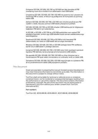 Enhetene GO 530, GO 630, GO 730 og GO 930 bør ikke benyttes til FM-
           overføring mens de er koblet til en datamaskin med USB-kabel.

           Urządzenia GO 530, GO 630, GO 730 i GO 930 nie powinny być używane do
           transmisji FM w czasie, w którym są podłączone do komputera za pomocą
           kabla USB.

           Zařízení GO 530, GO 630, GO 730 a GO 930 není vhodné používat pro FM
           vysílání v době, kdy jsou pomocí USB kabelu připojena k počítači.

           GO 530, GO 630, GO 730 ve GO 930 cihazları USB kablosuyla bir bilgisayara
           bağlıyken FM iletimi için kullanılamaz.

           A GO 530, a GO 630, a GO 730 és a GO 930 eszközöket nem szabad FM
           jeladásra használni, amikor egy USB-kábellel hozzá vannak csatlakoztatva egy
           számítógéphez.

           Seadmeid GO 530, GO 630, GO 730 ja GO 930 ei tohi kasutada FM
           ülekanneteks, kui need on USB-kaabli abil arvutiga ühendatud.

           Modeļus GO 530, GO 630, GO 730 un GO 930 aizliegts lietot FM raidīšanai,
           kamēr tie ar USB kabeli ir pieslēgti datoram.

           Įrenginiai GO 530, GO 630, GO 730 ir GO 930 neturi būti naudojami perduoti
           signalus FM dažniais, kai jie prijungti prie kompiuterio USB kabeliu.

           Els aparells GO 530, GO 630, GO 730 i GO 930 no s'han d'emprar per a
           transmissions FM quan estan connectats a un ordinador amb un cable USB.

           Zariadenia GO 530, GO 630, GO 730 a GO 930 nepoužívajte na vysielanie FM,
           ak sú prostredníctvom kábla USB pripojené k počítaču.

This Document
           Great care was taken in preparing this manual. Constant product development
           may mean that some information is not entirely up-to-date. The information in
           this document is subject to change without notice.

           TomTom shall not be liable for technical or editorial errors or omissions
           contained herein; nor for incidental or consequential damages resulting from
           the performance or use of this material. This document contains information
           protected by copyright. No part of this document may be photocopied or
           reproduced in any form without prior written consent from TomTom
           International B.V.

           Part numbers

           TomTom GO: 4CH5.000.00, 4CH5.000.01, 4CH7.000.00, 4CH9.000.00




                                       117
 