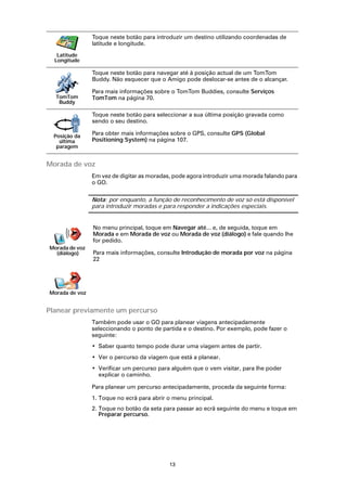 Toque neste botão para introduzir um destino utilizando coordenadas de
                latitude e longitude.
   Latitude
  Longitude

                Toque neste botão para navegar até à posição actual de um TomTom
                Buddy. Não esquecer que o Amigo pode deslocar-se antes de o alcançar.

                Para mais informações sobre o TomTom Buddies, consulte Serviços
  TomTom        TomTom na página 70.
   Buddy

                Toque neste botão para seleccionar a sua última posição gravada como
                sendo o seu destino.

  Posição da
                Para obter mais informações sobre o GPS, consulte GPS (Global
    última      Positioning System) na página 107.
   paragem


Morada de voz
                Em vez de digitar as moradas, pode agora introduzir uma morada falando para
                o GO.

                Nota: por enquanto, a função de reconhecimento de voz só está disponível
                para introduzir moradas e para responder a indicações especiais.


                No menu principal, toque em Navegar até... e, de seguida, toque em
                Morada e em Morada de voz ou Morada de voz (diálogo) e fale quando lhe
                for pedido.
Morada de voz
  (diálogo)     Para mais informações, consulte Introdução de morada por voz na página
                22




Morada de voz


Planear previamente um percurso
                Também pode usar o GO para planear viagens antecipadamente
                seleccionando o ponto de partida e o destino. Por exemplo, pode fazer o
                seguinte:
                • Saber quanto tempo pode durar uma viagem antes de partir.
                • Ver o percurso da viagem que está a planear.
                • Verificar um percurso para alguém que o vem visitar, para lhe poder
                  explicar o caminho.

                Para planear um percurso antecipadamente, proceda da seguinte forma:
                1. Toque no ecrã para abrir o menu principal.
                2. Toque no botão da seta para passar ao ecrã seguinte do menu e toque em
                   Preparar percurso.




                                            13
 