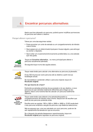 6.        Encontrar percursos alternativos

Encontrar percursos alternativos
                                   Assim que tiver planeado um percurso, poderá querer modificar pormenores
                                   do percurso sem alterar o destino.

Porquê alterar o percurso?
                                   Talvez por uma das seguintes razões:
                                   • Pode encontrar um corte de estrada ou um congestionamento de trânsito
                                     mais à frente.
                                   • Quer passar por um determinado local para ir buscar alguém, para almoçar
                                     ou encher o depósito.
                                   • Quer evitar um cruzamento/entroncamento problemático ou uma estrada
                                     que não gosta.

                                   Toque em Encontrar alternativa... no menu principal para alterar o
                                   percurso actualmente planeado.

      Encontrar                    De seguida toque numa das opções abaixo.
     alternativa...


                                   Toque neste botão para calcular uma alternativa ao percurso já planeado.

                                   O seu GO irá procurar outro percurso até ao destino a partir da sua
       Calcular                    localização actual.
      alternativa
                                   Se reconsiderar e pretender utilizar o percurso original, toque em
                                   Recalcular original.

                                   Por que haveria de o fazer?

                                   Excluindo as estradas próximas da sua posição e do seu destino, o novo
                                   percurso irá usar estradas totalmente diferentes para chegar ao seu
                                   destino. Esta é uma maneira fácil de calcular um percurso totalmente
                                   diferente.

                                   Toque neste botão caso detecte uma estrada bloqueada ou
                                   congestionamento de trânsito mais à frente. Depois tem de escolher que
                                   parte do seu percurso pretende evitar.
        Evitar
     bloqueio de
       estrada                     Escolha entre as opções: 100 m, 500 m, 2000 m, 5000 m. O GO recalculará
                                   o seu percurso evitando a secção do percurso cuja distância seleccionou.

                                   Não se esqueça que, uma vez calculado um novo percurso, pode ter de
                                   sair rapidamente da estrada em que se encontra.

                                   Se o bloqueio de estrada desaparecer repentinamente, toque em
                                   Recalcular original para regressar ao percurso original.




                                                                 15
 