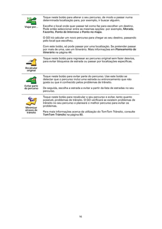 Toque neste botão para alterar o seu percurso, de modo a passar numa
                determinada localização para, por exemplo, ir buscar alguém.

Viajar por...   Escolhe o local onde quer passar tal como faz para escolher um destino.
                Pode então seleccionar entre as mesmas opções: por exemplo, Morada,
                Favorito, Ponto de Interesse e Ponto no mapa.

                O GO irá calcular um novo percurso para chegar ao seu destino, passando
                pelo local que escolheu.

                Com este botão, só pode passar por uma localização. Se pretender passar
                por mais de uma, use um Itinerário. Mais informações em Planeamento de
                itinerário na página 44.

                Toque neste botão para regressar ao percurso original sem fazer desvios,
                para evitar bloqueios de estrada ou passar por localizações específicas.

Recalcular
 original

                Toque neste botão para evitar parte do percurso. Use este botão se
                detectar que o percurso inclui uma estrada ou entroncamento que não
                gosta ou que é conhecido pelos problemas de trânsito.
Evitar parte
do percurso     De seguida, escolha a estrada a evitar a partir da lista de estradas no seu
                percurso.

                Toque neste botão para recalcular o seu percurso e evitar, tanto quanto
                possível, problemas de trânsito. O GO verificará se existem problemas de
                trânsito no seu percurso e planeará o melhor percurso para evitar os
                problemas.
Minimizar
atrasos de
 trânsito       Para mais informações acerca da utilização do TomTom Trânsito, consulte
                TomTom Trânsito na página 80.




                                             16
 