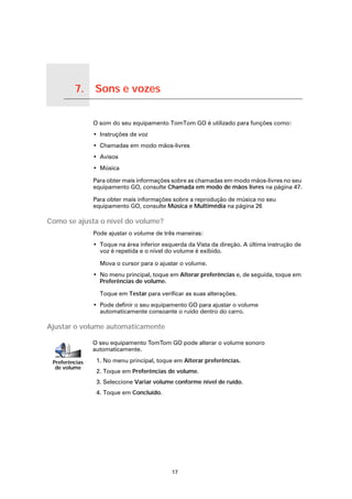 7.   Sons e vozes

Sons e vozes
                    O som do seu equipamento TomTom GO é utilizado para funções como:
                    • Instruções de voz
                    • Chamadas em modo mãos-livres
                    • Avisos
                    • Música

                    Para obter mais informações sobre as chamadas em modo mãos-livres no seu
                    equipamento GO, consulte Chamada em modo de mãos livres na página 47.

                    Para obter mais informações sobre a reprodução de música no seu
                    equipamento GO, consulte Música e Multimédia na página 26

Como se ajusta o nível do volume?
                    Pode ajustar o volume de três maneiras:
                    • Toque na área inferior esquerda da Vista da direção. A última instrução de
                      voz é repetida e o nível do volume é exibido.

                      Mova o cursor para o ajustar o volume.
                    • No menu principal, toque em Alterar preferências e, de seguida, toque em
                      Preferências de volume.

                      Toque em Testar para verificar as suas alterações.
                    • Pode definir o seu equipamento GO para ajustar o volume
                      automaticamente consoante o ruído dentro do carro.

Ajustar o volume automaticamente

                    O seu equipamento TomTom GO pode alterar o volume sonoro
                    automaticamente.

    Preferências     1. No menu principal, toque em Alterar preferências.
     de volume
                     2. Toque em Preferências de volume.
                     3. Seleccione Variar volume conforme nível de ruído.
                     4. Toque em Concluído.




                                                17
 