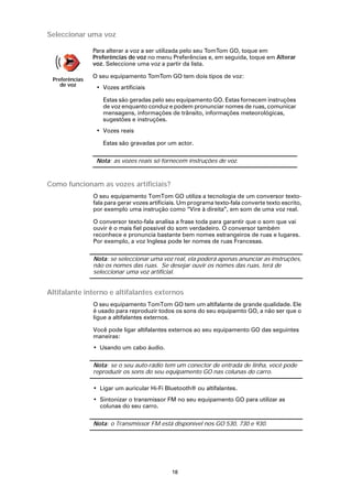 Seleccionar uma voz

                Para alterar a voz a ser utilizada pelo seu TomTom GO, toque em
                Preferências de voz no menu Preferências e, em seguida, toque em Alterar
                voz. Seleccione uma voz a partir da lista.

                O seu equipamento TomTom GO tem dois tipos de voz:
 Preferências
    de voz
                 • Vozes artificiais

                   Estas são geradas pelo seu equipamento GO. Estas fornecem instruções
                   de voz enquanto conduz e podem pronunciar nomes de ruas, comunicar
                   mensagens, informações de trânsito, informações meteorológicas,
                   sugestões e instruções.
                 • Vozes reais

                   Estas são gravadas por um actor.

                 Nota: as vozes reais só fornecem instruções de voz.



Como funcionam as vozes artificiais?
                O seu equipamento TomTom GO utiliza a tecnologia de um conversor texto-
                fala para gerar vozes artificiais. Um programa texto-fala converte texto escrito,
                por exemplo uma instrução como “Vire à direita”, em som de uma voz real.

                O conversor texto-fala analisa a frase toda para garantir que o som que vai
                ouvir é o mais fiel possível do som verdadeiro. O conversor também
                reconhece e pronuncia bastante bem nomes estrangeiros de ruas e lugares.
                Por exemplo, a voz Inglesa pode ler nomes de ruas Francesas.

                Nota: se seleccionar uma voz real, ela poderá apenas anunciar as instruções,
                não os nomes das ruas. Se desejar ouvir os nomes das ruas, terá de
                seleccionar uma voz artificial.


Altifalante interno e altifalantes externos
                O seu equipamento TomTom GO tem um altifalante de grande qualidade. Ele
                é usado para reproduzir todos os sons do seu equipamto GO, a não ser que o
                ligue a altifalantes externos.

                Você pode ligar altifalantes externos ao seu equipamento GO das seguintes
                maneiras:
                • Usando um cabo áudio.

                Nota: se o seu auto-rádio tem um conector de entrada de linha, você pode
                reproduzir os sons do seu equipamento GO nas colunas do carro.

                • Ligar um auricular Hi-Fi Bluetooth® ou altifalantes.
                • Sintonizar o transmissor FM no seu equipamento GO para utilizar as
                  colunas do seu carro.

                Nota: o Transmissor FM está disponível nos GO 530, 730 e 930.




                                              18
 