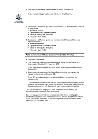 1. Toque em Preferências de altifalante no menu Preferências.

                   Toque neste botão para alterar as definições de altifalante.



Preferências
de altifalante

                 2. Seleccione o altifalante que o seu equipamento GO deverá utilizar para dar
                    as instruções.
                    • Altifalante interno
                    • Equipamento Hi-Fi com Bluetooth
                    • Saída de linha (cabo de áudio)
                    • FM para o auto-rádio
                 3. Seleccione o altifalante que o seu equipamento GO deve utilizar para
                    reproduzir música.
                    • Altifalante interno
                    • Equipamento Hi-Fi com Bluetooth
                    • Saída de linha (cabo de áudio)
                    • FM para o auto-rádio

                 Nota: o Transmissor FM está disponível nos GO 530, 730 e 930.

                 4. Toque em Concluído.
                 5. O GO pede-lhe para confirmar se pretende utilizar um altifalante Hi-Fi
                    Externo com Bluetooth®. Toque em SIM.

                   O seu equipamento GO iniciará uma busca de equipamentos Hi-Fi com
                   Bluetooth®.
                 6. Seleccione o equipamento Hi-Fi com Bluetooth® de entre a lista de
                    equipamentos encontrados pelo GO.

                   O seu GO tentará estabelecer uma ligação Bluetooth® com o seu
                   equipamento.

                   O equipamento pode solicitar-lhe que introduza uma palavra-passe no GO
                   antes de ser estabelecida a ligação Bluetooth®. Consulte a documentação
                   do seu equipamento Hi-Fi Bluetooth® para obter mais informações.

                 Uma vez estabelecida a ligação, o som será reproduzido através do
                 equipamento Hi-Fi externo com Bluetooth®.

                 Se o seu equipamento GO não for capaz de estabelecer uma ligação
                 Bluetooth®, todos os sons serão reproduzidos através do altifalante interno
                 ou do cabo áudio, caso este se encontre ligado a um equipamento áudio
                 externo com colunas de som.




                                              21
 