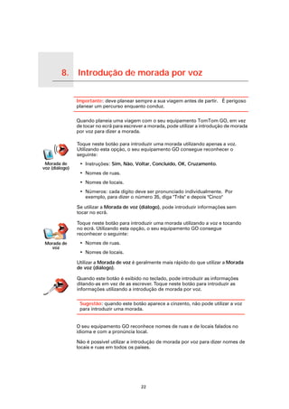 8.      Introdução de morada por voz

Introdução de morada por voz
                               Importante: deve planear sempre a sua viagem antes de partir. É perigoso
                               planear um percurso enquanto conduz.

                               Quando planeia uma viagem com o seu equipamento TomTom GO, em vez
                               de tocar no ecrã para escrever a morada, pode utilizar a introdução de morada
                               por voz para dizer a morada.

                               Toque neste botão para introduzir uma morada utilizando apenas a voz.
                               Utilizando esta opção, o seu equipamento GO consegue reconhecer o
                               seguinte:
     Morada de                  • Instruções: Sim, Não, Voltar, Concluído, OK, Cruzamento.
    voz (diálogo)
                                • Nomes de ruas.
                                • Nomes de locais.
                                • Números: cada dígito deve ser pronunciado individualmente. Por
                                  exemplo, para dizer o número 35, diga "Três" e depois "Cinco"

                               Se utilizar a Morada de voz (diálogo), pode introduzir informações sem
                               tocar no ecrã.

                               Toque neste botão para introduzir uma morada utilizando a voz e tocando
                               no ecrã. Utilizando esta opção, o seu equipamento GO consegue
                               reconhecer o seguinte:
      Morada de                 • Nomes de ruas.
        voz
                                • Nomes de locais.

                               Utilizar a Morada de voz é geralmente mais rápido do que utilizar a Morada
                               de voz (diálogo).

                               Quando este botão é exibido no teclado, pode introduzir as informações
                               ditando-as em vez de as escrever. Toque neste botão para introduzir as
                               informações utilizando a introdução de morada por voz.

                                Sugestão: quando este botão aparece a cinzento, não pode utilizar a voz
                                para introduzir uma morada.


                               O seu equipamento GO reconhece nomes de ruas e de locais falados no
                               idioma e com a pronúncia local.

                               Não é possível utilizar a introdução de morada por voz para dizer nomes de
                               locais e ruas em todos os países.




                                                            22
 