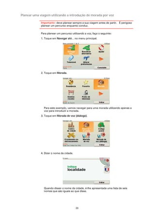 Planear uma viagem utilizando a introdução de morada por voz

             Importante: deve planear sempre a sua viagem antes de partir. É perigoso
             planear um percurso enquanto conduz.

             Para planear um percurso utilizando a voz, faça o seguinte:
             1. Toque em Navegar até... no menu principal.




             2. Toque em Morada.




               Para este exemplo, vamos navegar para uma morada utilizando apenas a
               voz para introduzir a morada.
             3. Toque em Morada de voz (diálogo).




             4. Dizer o nome da cidade.




               Quando disser o nome da cidade, é-lhe apresentada uma lista de seis
               nomes que são iguais ao que disse.




                                          23
 