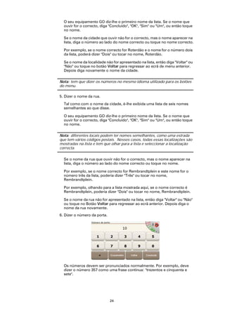 O seu equipamento GO diz-lhe o primeiro nome da lista. Se o nome que
  ouvir for o correcto, diga "Concluído", "OK", "Sim" ou "Um", ou então toque
  no nome.

  Se o nome da cidade que ouvir não for o correcto, mas o nome aparecer na
  lista, diga o número ao lado do nome correcto ou toque no nome correcto.

  Por exemplo, se o nome correcto for Roterdão e o nome for o número dois
  da lista, poderá dizer "Dois" ou tocar no nome, Roterdão.

  Se o nome da localidade não for apresentado na lista, então diga "Voltar" ou
  "Não" ou toque no botão Voltar para regressar ao ecrã de menu anterior.
  Depois diga novamente o nome da cidade.

Nota: tem que dizer os números no mesmo idioma utilizado para os botões
do menu.

5. Dizer o nome da rua.

  Tal como com o nome da cidade, é-lhe exibida uma lista de seis nomes
  semelhantes ao que disse.

  O seu equipamento GO diz-lhe o primeiro nome da lista. Se o nome que
  ouvir for o correcto, diga "Concluído", "OK", "Sim" ou "Um", ou então toque
  no nome.

Nota: diferentes locais podem ter nomes semelhantes, como uma estrada
que tem vários códigos postais. Nesses casos, todas essas localizações são
mostradas na lista e tem que olhar para a lista e seleccionar a localização
correcta.

  Se o nome da rua que ouvir não for o correcto, mas o nome aparecer na
  lista, diga o número ao lado do nome correcto ou toque no nome.

  Por exemplo, se o nome correcto for Rembrandtplein e este nome for o
  número três da lista, poderia dizer "Três" ou tocar no nome,
  Rembrandtplein.

  Por exemplo, olhando para a lista mostrada aqui, se o nome correcto é
  Rembrandtplein, poderia dizer "Dois" ou tocar no nome, Rembrandtplein.

  Se o nome da rua não for apresentado na lista, então diga "Voltar" ou "Não"
  ou toque no Botão Voltar para regressar ao ecrã anterior. Depois diga o
  nome da rua novamente.
6. Dizer o número da porta.




  Os números devem ser pronunciados normalmente. Por exemplo, deve
  dizer o número 357 como uma frase contínua: "trezentos e cinquenta e
  sete".




                              24
 