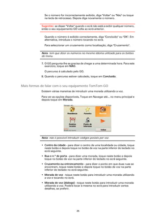 Se o número for incorrectamente exibido, diga "Voltar" ou "Não" ou toque
              na tecla de retrocesso. Depois diga novamente o número.

            Sugestão: se disser "Voltar" quando o ecrã não está a exibir qualquer número,
            então o seu equipamento GO volta ao ecrã anterior.

              Quando o número é exibido correctamente, diga "Concluído" ou "OK". Em
              alternativa, introduza o número tocando no ecrã.

              Para seleccionar um cruzamento como localização, diga "Cruzamento".

            Nota: tem que dizer os números no mesmo idioma utilizado para os botões
            do menu.

            7. O GO pergunta-lhe se precisa de chegar a uma determinada hora. Para este
               exercício, toque em NÃO.

              O percurso é calculado pelo GO.
            8. Quando o percurso estiver calculado, toque em Concluído.


Mais formas de falar com o seu equipamento TomTom GO
            Existem várias maneiras de introduzir uma morada utilizando a voz.

            Para ver as opções disponíveis, Toque em Navegar até... no menu principal e
            depois toque em Morada.




            Nota: não é possível introduzir códigos postais por voz.

            • Centro da cidade - para dizer o centro de uma localidade ou cidade, toque
              neste botão e depois toque no botão de voz na parte inferior do teclado no
              ecrã seguinte.
            • Rua e n.º de porta - para dizer uma morada, toque neste botão e depois
              toque no botão de voz na parte inferior do teclado no ecrã seguinte.
            • Cruzamento ou entroncamento - para dizer o ponto em que duas ruas se
              encontram, toque neste botão e depois toque no botão de voz na parte
              inferior do teclado no ecrã seguinte.
            • Morada de voz - toque neste botão para introduzir uma morada utilizando
              a voz e tocando no ecrã.
            • Morada de voz (diálogo) - toque neste botão para introduzir uma morada
              utilizando a voz. Poderá tocar à mesma no ecrã para introduzir certos
              detalhes, se preferir.




                                         25
 