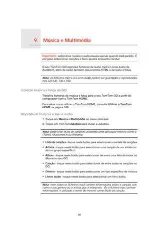 9.   Música e Multimédia

Música e Multimédia
                           Importante: seleccione música e audiovisuais apenas quando está parado. É
                           perigoso seleccionar canções e fazer ajustes enquanto conduz.

                           O seu TomTom GO reproduz ficheiros de áudio mp3 e Livros áudio da
                           Audible®, além de exibir também documentos HTML e de texto e fotos.

                           Nota: os ficheiros mp3 e os Livros áudio podem ser guardados e reproduzidos
                           nos GO 530, 730 e 930.


Colocar música e fotos no GO
                           Transfira ficheiros de música e fotos para o seu TomTom GO a partir do
                           computador com o TomTom HOME.

                           Para saber como utilizar o TomTom HOME, consulte Utilizar o TomTom
                           HOME na página 108

Reproduzir músicas e livros áudio
                           1. Toque em Música e Multimédia no menu principal.
                           2. Toque em TomTomJukebox para iniciar a Jukebox.

                           Nota: pode criar listas de canções utilizando uma aplicação externa como o
                           iTunes, Musicmatch ou Winamp.

                           • Lista de canções - toque neste botão para seleccionar uma lista de canções.
                           • Artista - toque neste botão para seleccionar uma canção de um artista ou
                             de um grupo específico.
                           • Álbum - toque neste botão para seleccionar de entre uma lista de todos os
                             álbuns no seu GO.
                           • Canção - toque neste botão para seleccionar de entre todas as canções no
                             GO.
                           • Género - toque neste botão para seleccionar um tipo específico de música.
                           • Livros áudio - toque neste botão para seleccionar um livro áudio.

                           Nota: nem todos os ficheiros mp3 contêm informações sobre a canção, tais
                           como o seu género ou o artista que a interpreta. Se o ficheiro não contiver
                           informações, é utilizado o nome do mesmo como título da canção.




                                                       26
 