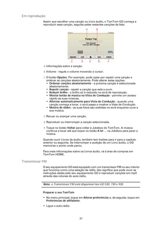 Em reprodução
            Assim que escolher uma canção ou Livro áudio, o TomTom GO começa a
            reproduzir essa canção, seguida pelas restantes canções da lista.




            A Informações sobre a canção.

            B Volume - regula o volume movendo o cursor.

            C O botão Opções. Por exemplo, pode optar por repetir uma canção e
              ordenar as canções aleatoriamente. Pode alterar estas opções:
              • Ordenar canções aleatoriamente - a próxima canção é seleccionada
                aleatoriamente.
              • Repetir canção - repetir a canção que está a ouvir.
              • Reduzir brilho - o brilho só é reduzido no ecrã de reprodução.
              • Mostar botão de música na Vista de Condução - permite um acesso
                rápido às suas músicas.
              • Alternar automaticamente para Vista de Condução - quando uma
                canção começa a tocar, o ecrã passa a mostrar a Vista de Condução.
              • Mostra de slides - as suas fotos são exibidas no ecrã enquanto ouve a
                sua música.

            D Recuar ou avançar uma canção.

            E Reproduzir ou interromper a canção seleccionada.

            F Toque no botão Voltar para voltar à Jukebox do TomTom. A música
              continua a tocar até que toque no botão A ler ... na Jukebox para parar a
              música.

            Quando ouvir Livros de áudio, também tem botões para ir para o capítulo
            anterior ou seguinte. Se interromper a audição de um Livro áudio, o GO
            memoriza o ponto onde parou.

            Para mais informações sobre os Livros áudio, vá à área de compras em
            TomTom HOME.

Transmissor FM
            O seu equipamento GO está equipado com um transmissor FM no seu interior
            que funciona como uma estação de rádio. Isto significa que pode ouvir as
            instruções dadas pelo seu equipamento GO e reproduzir canções em mp3
            através das colunas do auto-rádio.

            Nota: o Transmissor FM está disponível nos GO 530, 730 e 930.

            Preparar o seu TomTom
            • No menu principal, toque em Alterar preferências e, de seguida, toque em
              Preferências de altifalante.
            • Ligue o auto-rádio.



                                        27
 